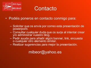 Contacto Podéis poneros en contacto conmigo para: Solicitar que os envíe por correo esta presentación de powerpoint. Consultar cualquier duda que os surja al intentar crear y/o administrar vuestro blog. Pedir ayuda para añadir algún banner, link, encuesta o cualquier otro elemento similar. Realizar sugerencias para mejor la presentación. [email_address] 