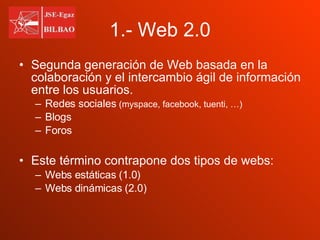 1.- Web 2.0 Segunda generación de Web basada en la colaboración y el intercambio ágil de información entre los usuarios.  Redes sociales  (myspace, facebook, tuenti, …) Blogs Foros Este término contrapone dos tipos de webs: Webs estáticas (1.0)  Webs dinámicas (2.0) 