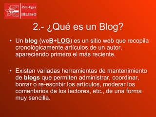 2.- ¿Qué es un Blog? Un  blog  (we B + LOG ) es un sitio web que recopila cronológicamente artículos de un autor, apareciendo primero el más reciente. Existen variadas herramientas de mantenimiento de  blogs  que permiten administrar, coordinar, borrar o re-escribir los artículos, moderar los comentarios de los lectores, etc., de una forma muy sencilla. 