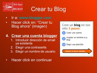 Crear tu Blog Ir a:   www.blogger.com Hacer click en: “Crear tu Blog ahora” (imagen) Crear una cuenta blogger Introducir dirección de email ya existente Elegir una contraseña Elegir un nombre de usuario Hacer click en continuar  