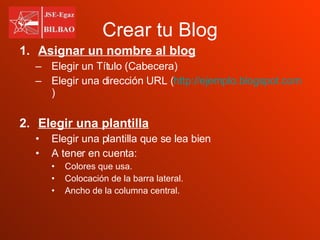 Crear tu Blog Asignar un nombre al blog Elegir un Título (Cabecera) Elegir una dirección URL ( http://ejemplo.blogspot.com ) Elegir una plantilla Elegir una plantilla que se lea bien A tener en cuenta:  Colores que usa. Colocación de la barra lateral. Ancho de la columna central. 
