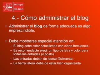4.- Cómo administrar el blog Administrar el  blog  de forma adecuada es algo imprescindible. Debe mostrarse especial atención en: El blog debe estar actualizado con cierta frecuencia. Es recomendable elegir un tipo de letra y color para todas las entradas (o posts). Las entradas deben de leerse fácilmente. La barra lateral debe de estar bien organizada. 