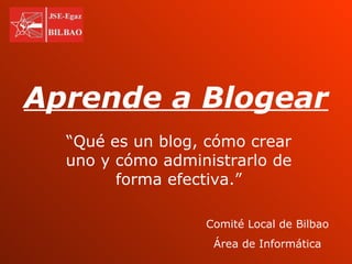 Aprende a Blogear “ Qué es un blog, cómo crear uno y cómo administrarlo de forma efectiva.” Comité Local de Bilbao Área de Informática 
