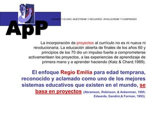 ApP
                “DÍGAME Y OLVIDO, MUÉSTREME Y RECUERDO. INVOLÚCREME Y COMPRENDO




           La incorporación de proyectos al currículo no es ni nueva ni
       revolucionaria. La educación abierta de finales de los años 60 y
           principios de los 70 dio un impulso fuerte a comprometerse
    activamenteen los proyectos, a las experiencias de aprendizaje de
            primera mano y a aprender haciendo (Katz & Chard,1989).

     El enfoque Regio Emilia para edad temprana,
 reconocido y aclamado como uno de los mejores
 sistemas educativos que existen en el mundo, se
      basa en proyectos (Abramson, Robinson, & Ankenman, 1995;
                                               Edwards, Gandini,& Forman, 1993).
 