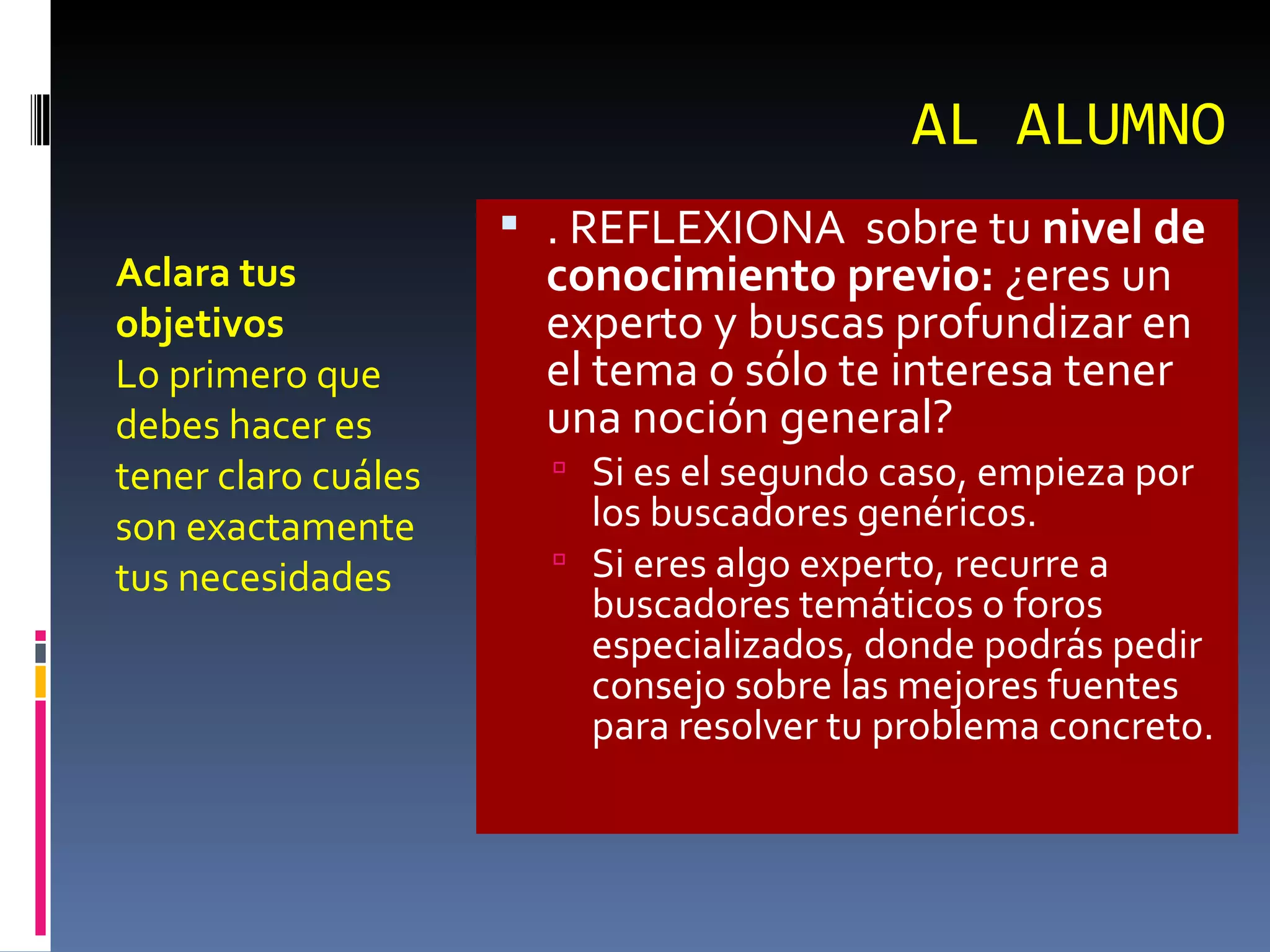 AL ALUMNO Aclara tus objetivos Lo primero que debes hacer es tener claro cuáles son exactamente tus necesidades . REFLEXIONA  sobre tu  nivel de conocimiento previo:  ¿eres un experto y buscas profundizar en el tema o sólo te interesa tener una noción general?  Si es el segundo caso, empieza por los buscadores genéricos.  Si eres algo experto, recurre a buscadores temáticos o foros especializados, donde podrás pedir consejo sobre las mejores fuentes para resolver tu problema concreto. 