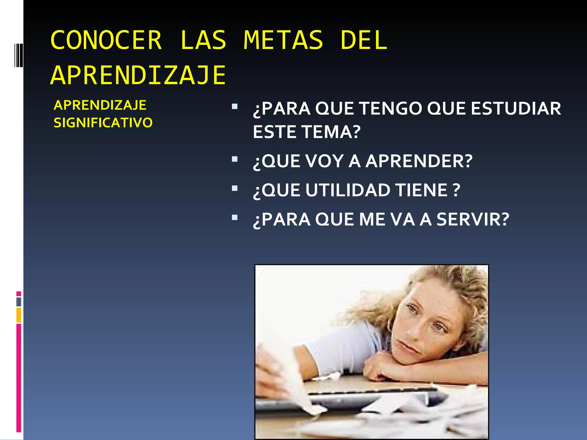 CONOCER LAS METAS DEL APRENDIZAJE APRENDIZAJE SIGNIFICATIVO ¿PARA QUE TENGO QUE ESTUDIAR ESTE TEMA? ¿QUE VOY A APRENDER? ¿QUE UTILIDAD TIENE ? ¿PARA QUE ME VA A SERVIR? 