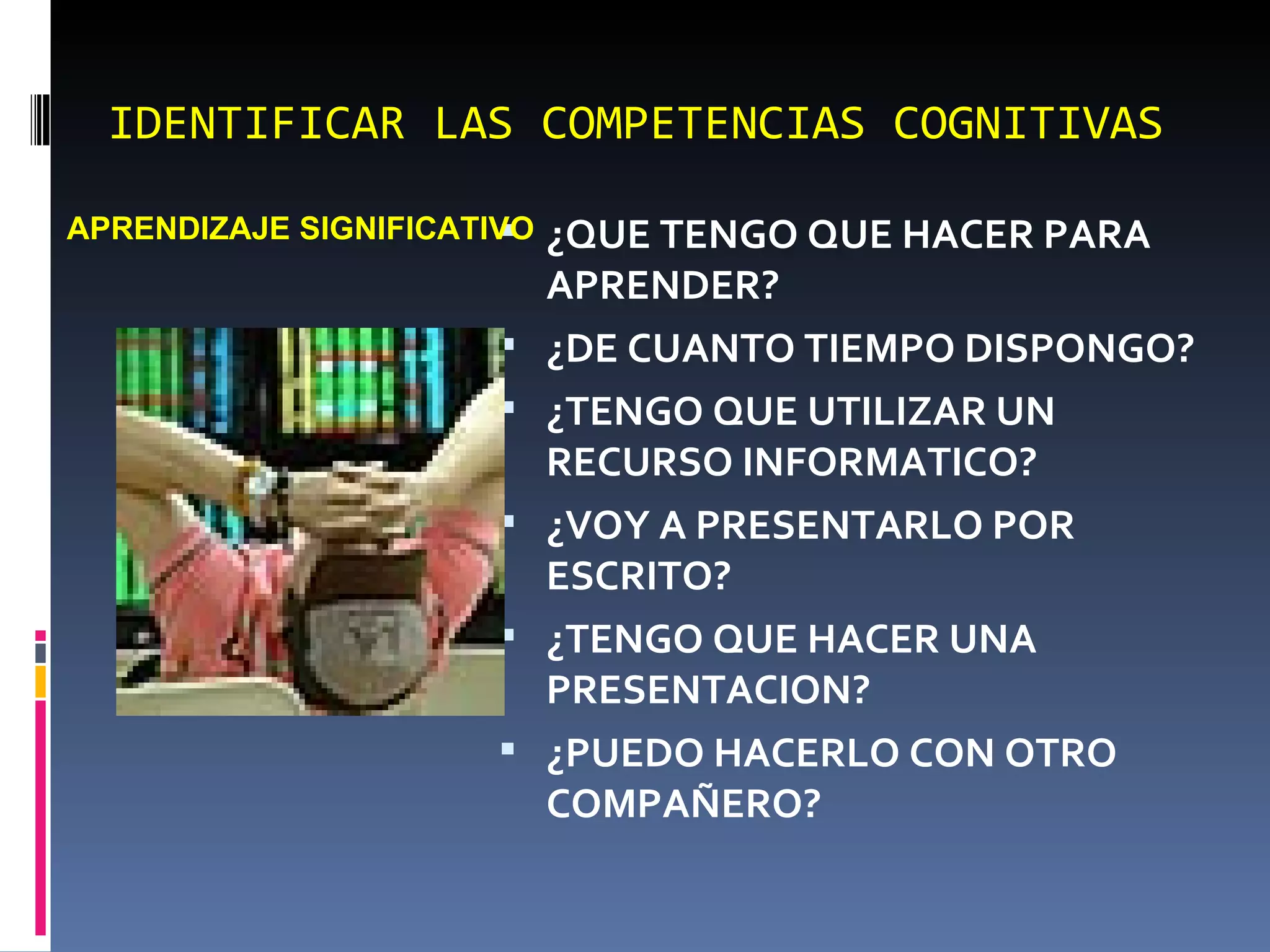 IDENTIFICAR LAS COMPETENCIAS COGNITIVAS ¿QUE TENGO QUE HACER PARA APRENDER? ¿DE CUANTO TIEMPO DISPONGO? ¿TENGO QUE UTILIZAR UN RECURSO INFORMATICO? ¿VOY A PRESENTARLO POR ESCRITO? ¿TENGO QUE HACER UNA PRESENTACION? ¿PUEDO HACERLO CON OTRO COMPAÑERO? APRENDIZAJE SIGNIFICATIVO 