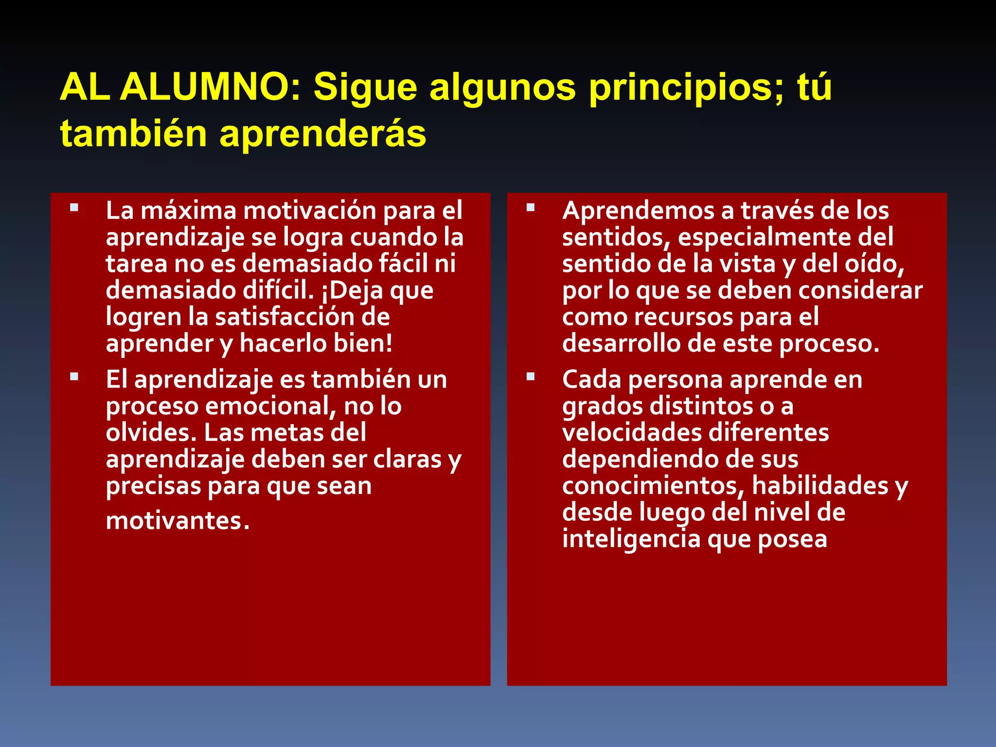 AL ALUMNO: Sigue algunos principios; tú también aprenderás La máxima motivación para el aprendizaje se logra cuando la tarea no es demasiado fácil ni demasiado difícil. ¡Deja que logren la satisfacción de aprender y hacerlo bien!  El aprendizaje es también un proceso emocional, no lo olvides. Las metas del aprendizaje deben ser claras y precisas para que sean motivantes .  Aprendemos a través de los sentidos, especialmente del sentido de la vista y del oído, por lo que se deben considerar como recursos para el desarrollo de este proceso.  Cada persona aprende en grados distintos o a velocidades diferentes dependiendo de sus conocimientos, habilidades y desde luego del nivel de inteligencia que posea 
