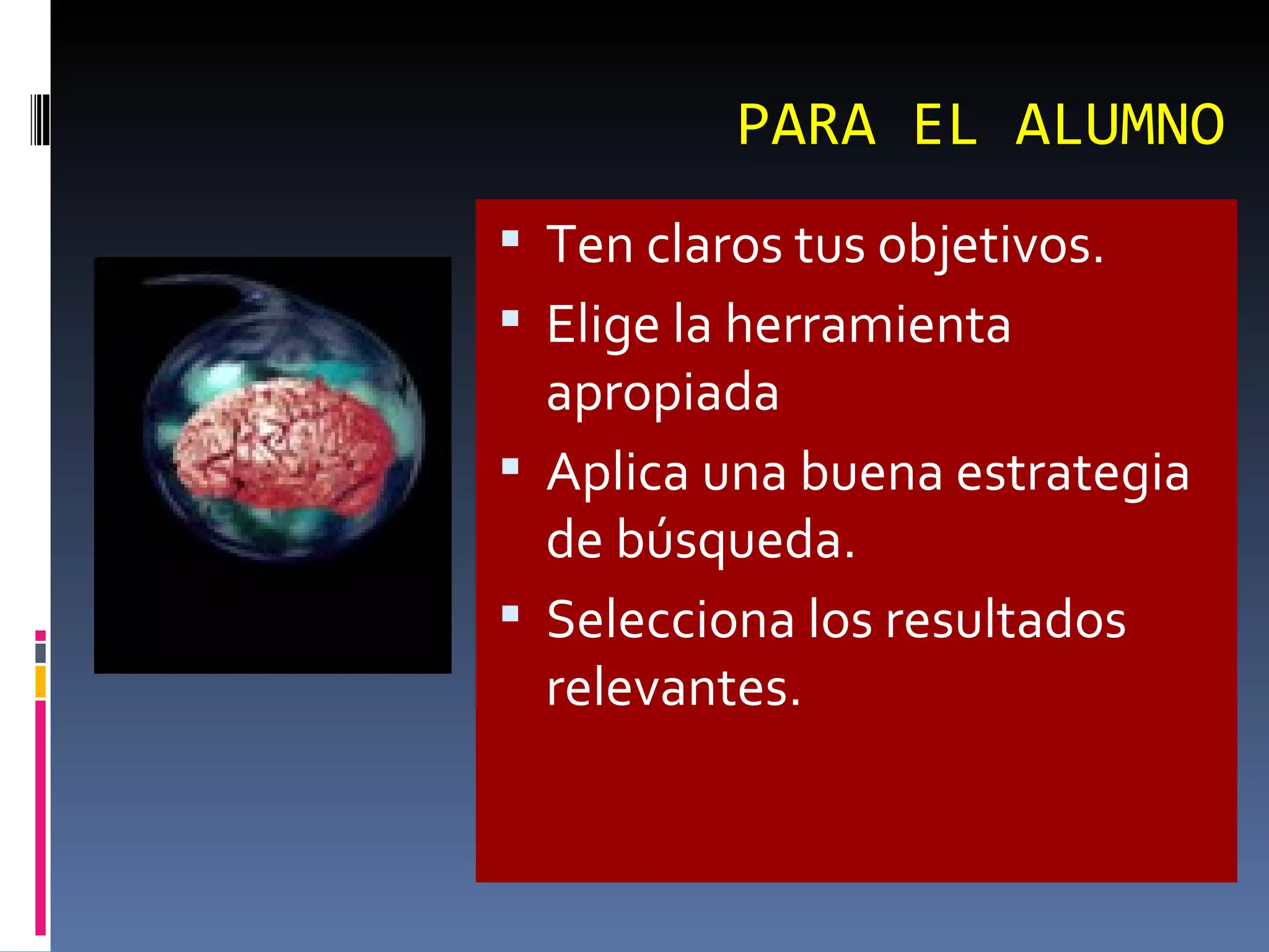 PARA EL ALUMNO Ten claros tus objetivos.  Elige la herramienta apropiada  Aplica una buena estrategia de búsqueda.  Selecciona los resultados relevantes. 