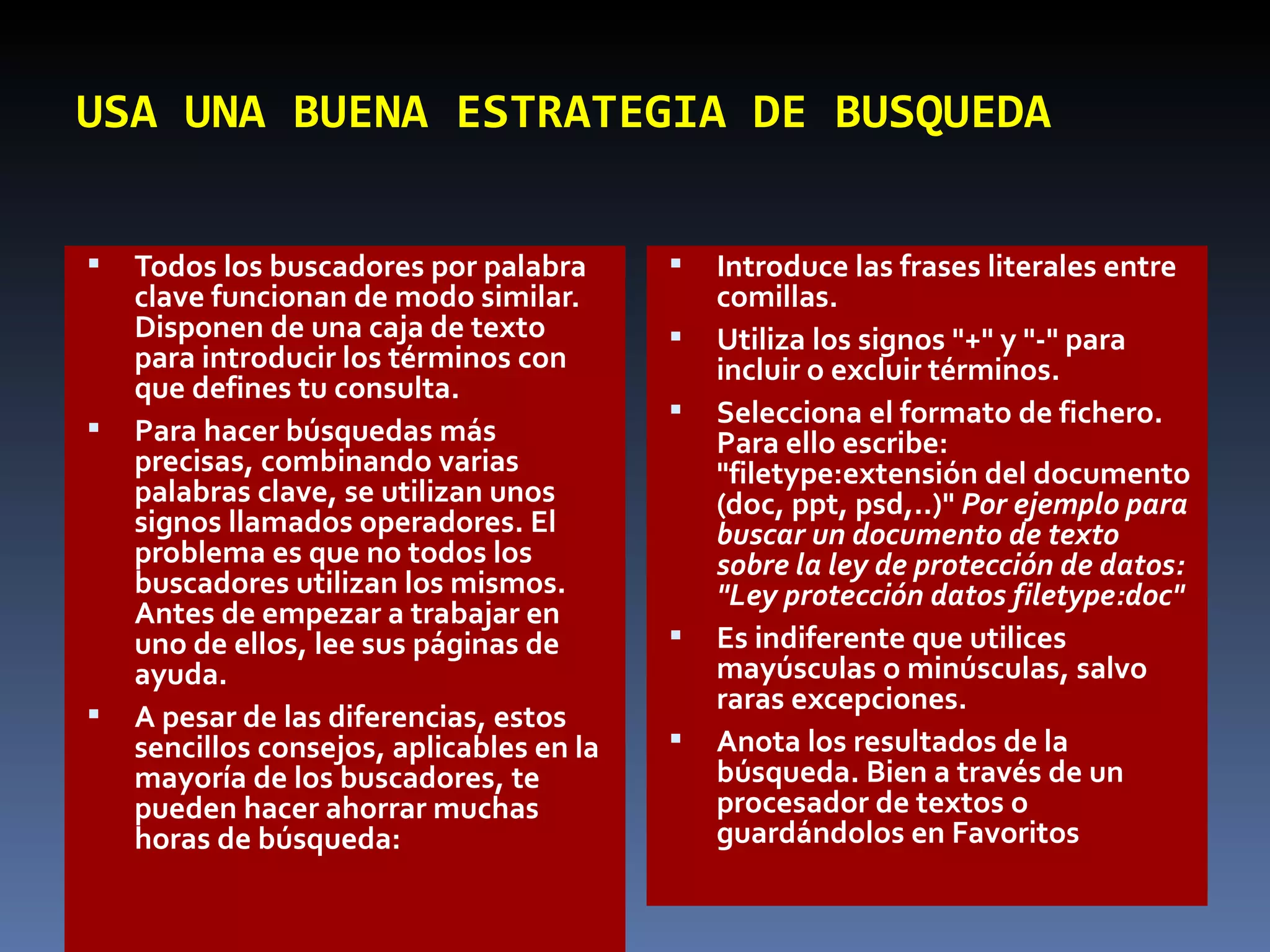 USA UNA BUENA ESTRATEGIA DE BUSQUEDA Todos los buscadores por palabra clave funcionan de modo similar. Disponen de una caja de texto para introducir los términos con que defines tu consulta.  Para hacer búsquedas más precisas, combinando varias palabras clave, se utilizan unos signos llamados operadores. El problema es que no todos los buscadores utilizan los mismos. Antes de empezar a trabajar en uno de ellos, lee sus páginas de ayuda.  A pesar de las diferencias, estos sencillos consejos, aplicables en la mayoría de los buscadores, te pueden hacer ahorrar muchas horas de búsqueda:  Introduce las frases literales entre comillas.  Utiliza los signos "+" y "-" para incluir o excluir términos.  Selecciona el formato de fichero. Para ello escribe: "filetype:extensión del documento (doc, ppt, psd,..)"  Por ejemplo para buscar un documento de texto sobre la ley de protección de datos: "Ley protección datos filetype:doc"   Es indiferente que utilices mayúsculas o minúsculas, salvo raras excepciones.  Anota los resultados de la búsqueda. Bien a través de un procesador de textos o guardándolos en Favoritos 