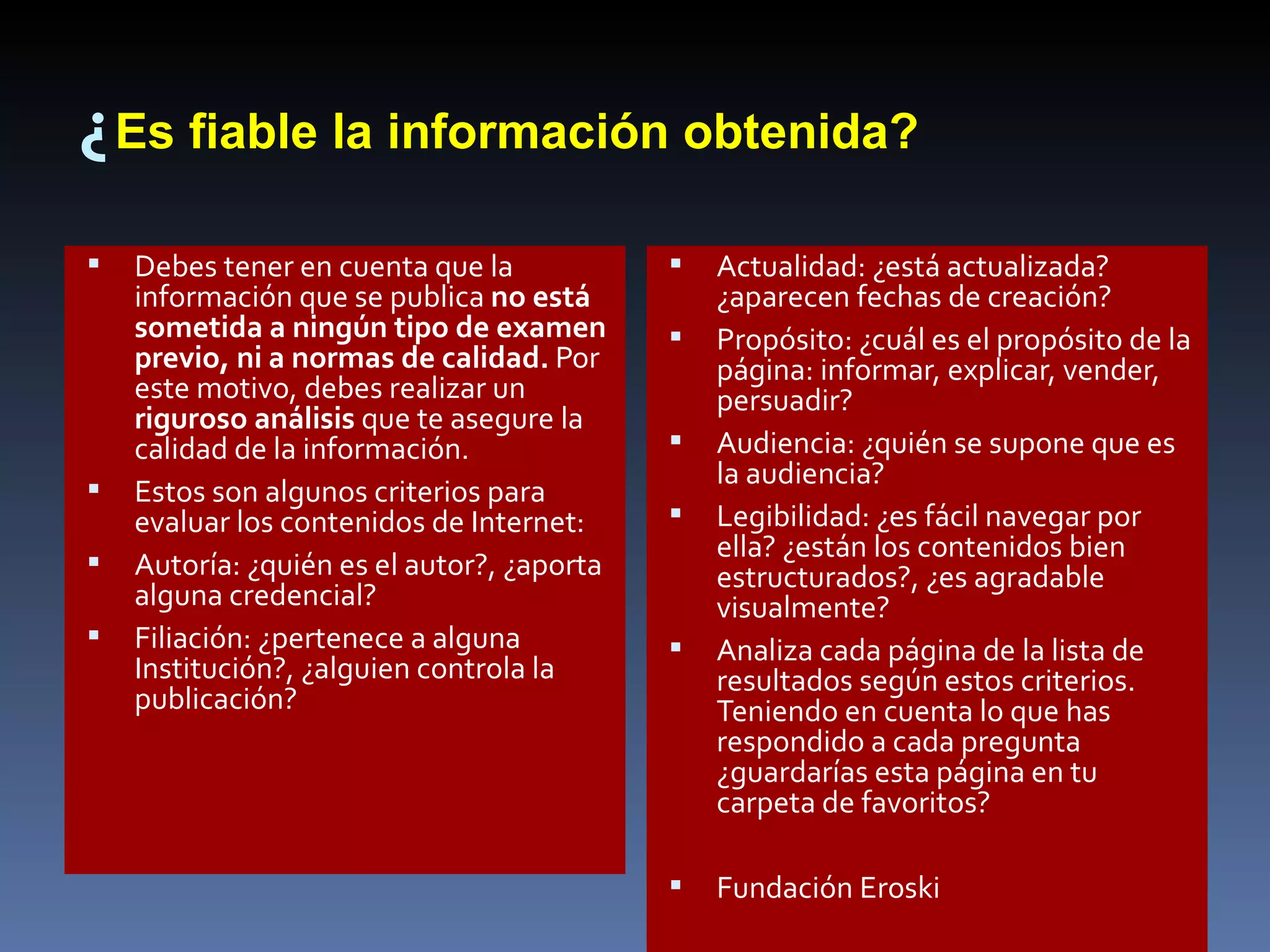 ¿ Es fiable la información obtenida? Debes tener en cuenta que la información que se publica  no está sometida a ningún tipo de examen previo, ni a normas de calidad.  Por este motivo, debes realizar un  riguroso análisis  que te asegure la calidad de la información.  Estos son algunos criterios para evaluar los contenidos de Internet:  Autoría: ¿quién es el autor?, ¿aporta alguna credencial?  Filiación: ¿pertenece a alguna Institución?, ¿alguien controla la publicación?  Actualidad: ¿está actualizada? ¿aparecen fechas de creación?  Propósito: ¿cuál es el propósito de la página: informar, explicar, vender, persuadir?  Audiencia: ¿quién se supone que es la audiencia?  Legibilidad: ¿es fácil navegar por ella? ¿están los contenidos bien estructurados?, ¿es agradable visualmente? Analiza cada página de la lista de resultados según estos criterios. Teniendo en cuenta lo que has respondido a cada pregunta ¿guardarías esta página en tu carpeta de favoritos? Fundación Eroski 