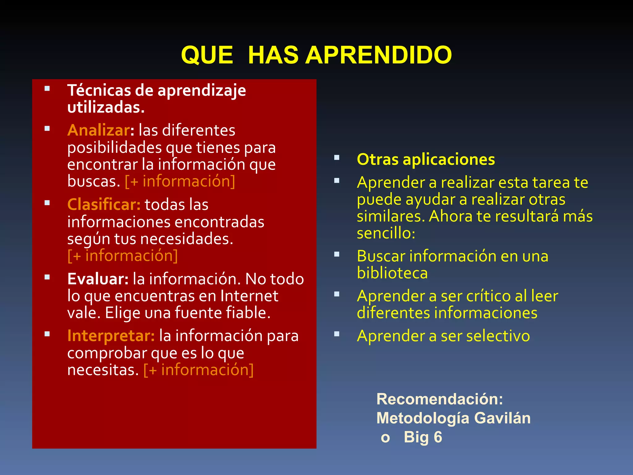 QUE  HAS APRENDIDO Técnicas de aprendizaje utilizadas.   Analizar :  las diferentes posibilidades que tienes para encontrar la información que buscas.  [+ información]   Clasificar:  todas las informaciones encontradas según tus necesidades.  [+ información]   Evaluar:  la información. No todo lo que encuentras en Internet vale. Elige una fuente fiable.  Interpretar:  la información para comprobar que es lo que necesitas.  [+ información] Otras aplicaciones   Aprender a realizar esta tarea te puede ayudar a realizar otras similares. Ahora te resultará más sencillo:  Buscar información en una biblioteca  Aprender a ser crítico al leer diferentes informaciones  Aprender a ser selectivo  Recomendación: Metodología Gavilán o  Big 6 