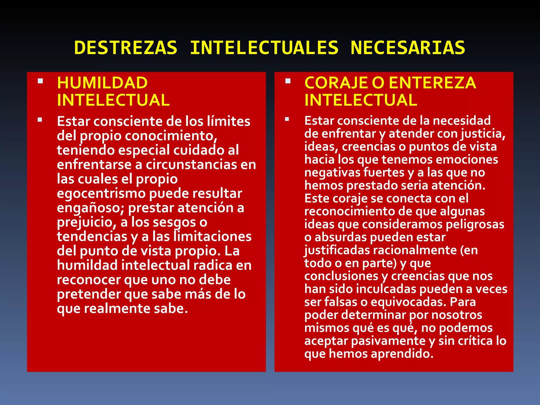DESTREZAS   INTELECTUALES NECESARIAS HUMILDAD INTELECTUAL Estar consciente de los límites del propio conocimiento, teniendo especial cuidado al enfrentarse a circunstancias en las cuales el propio egocentrismo puede resultar engañoso; prestar atención a prejuicio, a los sesgos o tendencias y a las limitaciones del punto de vista propio. La humildad intelectual radica en reconocer que uno no debe pretender que sabe más de lo que realmente sabe.  CORAJE O ENTEREZA INTELECTUAL Estar consciente de la necesidad de enfrentar y atender con justicia, ideas, creencias o puntos de vista hacia los que tenemos emociones negativas fuertes y a las que no hemos prestado seria atención. Este coraje se conecta con el reconocimiento de que algunas ideas que consideramos peligrosas o absurdas pueden estar justificadas racionalmente (en todo o en parte) y que conclusiones y creencias que nos han sido inculcadas pueden a veces ser falsas o equivocadas. Para poder determinar por nosotros mismos qué es qué, no podemos aceptar pasivamente y sin crítica lo que hemos aprendido.  