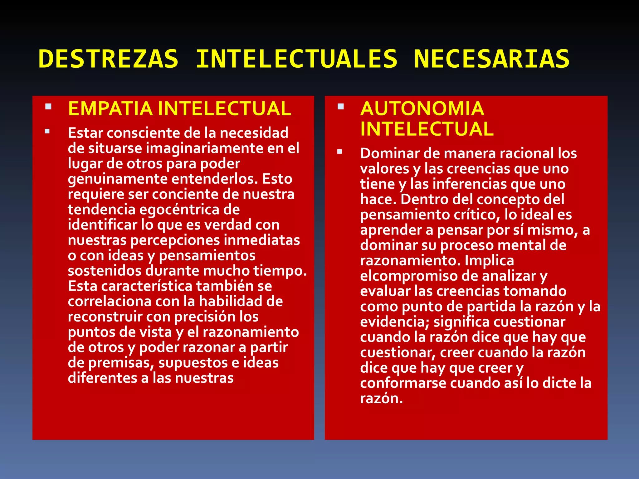 DESTREZAS   INTELECTUALES NECESARIAS EMPATIA INTELECTUAL Estar consciente de la necesidad de situarse imaginariamente en el lugar de otros para poder genuinamente entenderlos. Esto requiere ser conciente de nuestra tendencia egocéntrica de identificar lo que es verdad con nuestras percepciones inmediatas o con ideas y pensamientos sostenidos durante mucho tiempo. Esta característica también se correlaciona con la habilidad de reconstruir con precisión los puntos de vista y el razonamiento de otros y poder razonar a partir de premisas, supuestos e ideas diferentes a las nuestras AUTONOMIA INTELECTUAL Dominar de manera racional los valores y las creencias que uno tiene y las inferencias que uno hace. Dentro del concepto del pensamiento crítico, lo ideal es aprender a pensar por sí mismo, a dominar su proceso mental de razonamiento. Implica elcompromiso de analizar y evaluar las creencias tomando como punto de partida la razón y la evidencia; significa cuestionar cuando la razón dice que hay que cuestionar, creer cuando la razón dice que hay que creer y conformarse cuando así lo dicte la razón. 