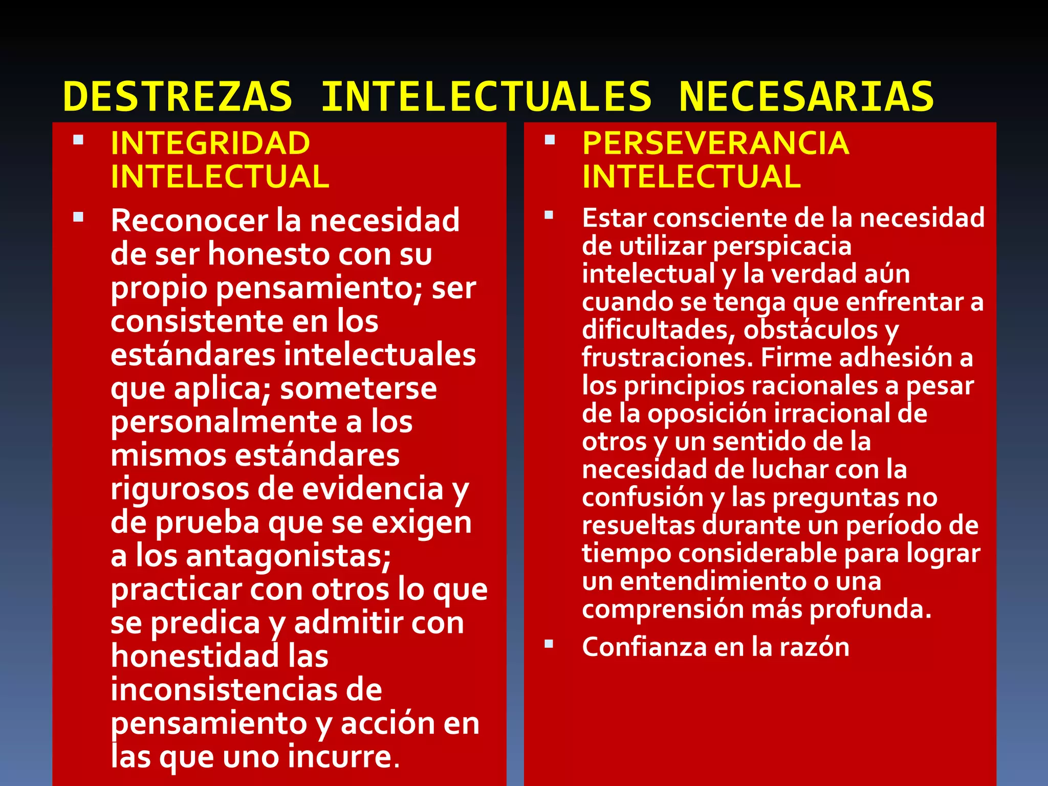 DESTREZAS INTELECTUALES NECESARIAS INTEGRIDAD  INTELECTUAL Reconocer la necesidad de ser honesto con su propio pensamiento; ser consistente en los estándares intelectuales que aplica; someterse personalmente a los mismos estándares rigurosos de evidencia y de prueba que se exigen a los antagonistas; practicar con otros lo que se predica y admitir con honestidad las inconsistencias de pensamiento y acción en las que uno incurre . PERSEVERANCIA INTELECTUAL Estar consciente de la necesidad de utilizar perspicacia intelectual y la verdad aún cuando se tenga que enfrentar a dificultades, obstáculos y frustraciones. Firme adhesión a los principios racionales a pesar de la oposición irracional de otros y un sentido de la necesidad de luchar con la confusión y las preguntas no resueltas durante un período de tiempo considerable para lograr un entendimiento o una comprensión más profunda. Confianza en la razón 