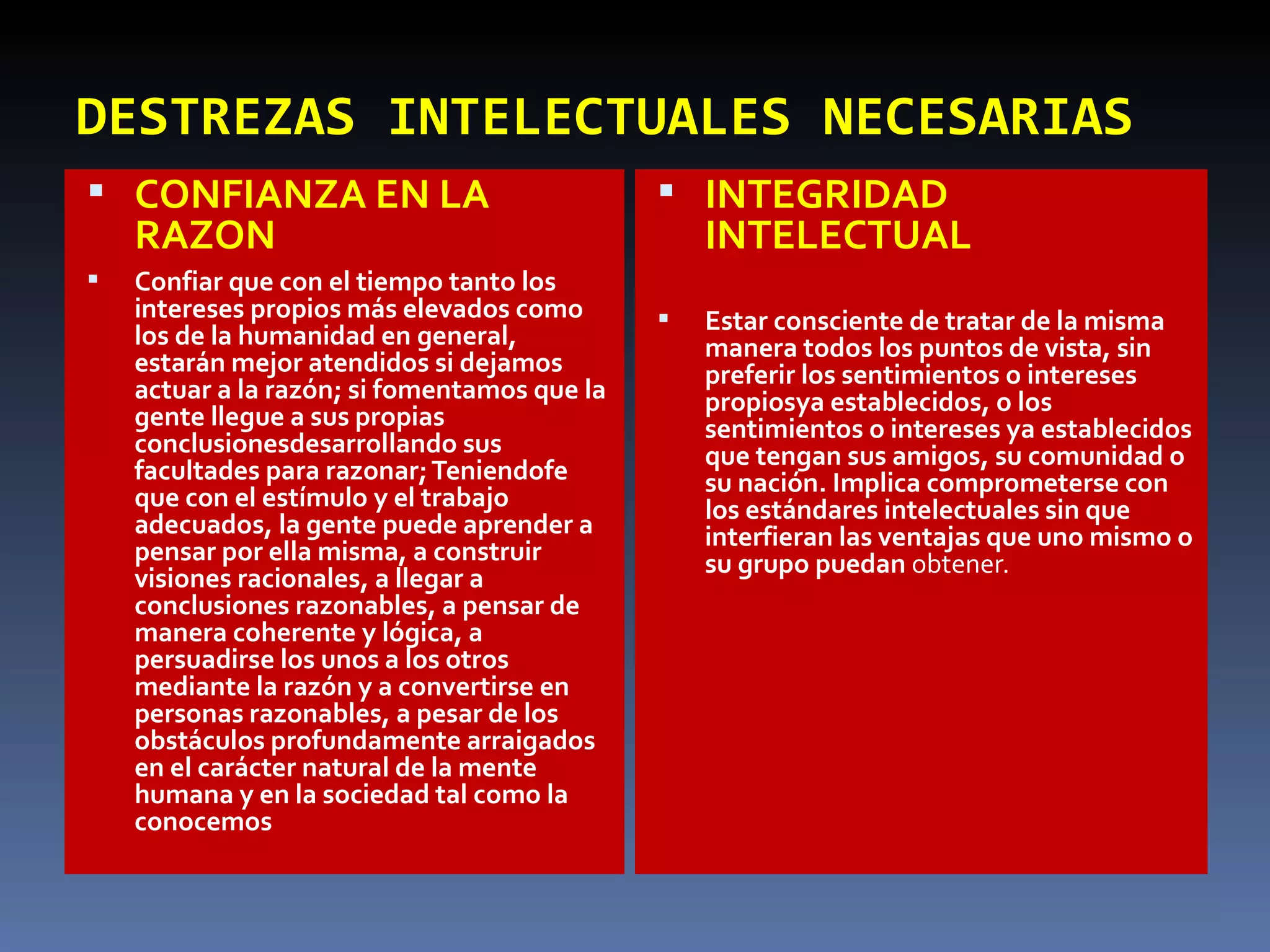DESTREZAS INTELECTUALES NECESARIAS CONFIANZA EN LA RAZON Confiar que con el tiempo tanto los intereses propios más elevados como los de la humanidad en general, estarán mejor atendidos si dejamos actuar a la razón; si fomentamos que la gente llegue a sus propias conclusionesdesarrollando sus facultades para razonar; Teniendofe que con el estímulo y el trabajo adecuados, la gente puede aprender a pensar por ella misma, a construir visiones racionales, a llegar a conclusiones razonables, a pensar de manera coherente y lógica, a persuadirse los unos a los otros mediante la razón y a convertirse en personas razonables, a pesar de los obstáculos profundamente arraigados en el carácter natural de la mente humana y en la sociedad tal como la conocemos INTEGRIDAD INTELECTUAL Estar consciente de tratar de la misma manera todos los puntos de vista, sin preferir los sentimientos o intereses propiosya establecidos, o los sentimientos o intereses ya establecidos que tengan sus amigos, su comunidad o su nación. Implica comprometerse con los estándares intelectuales sin que interfieran las ventajas que uno mismo o su grupo puedan  obtener.  