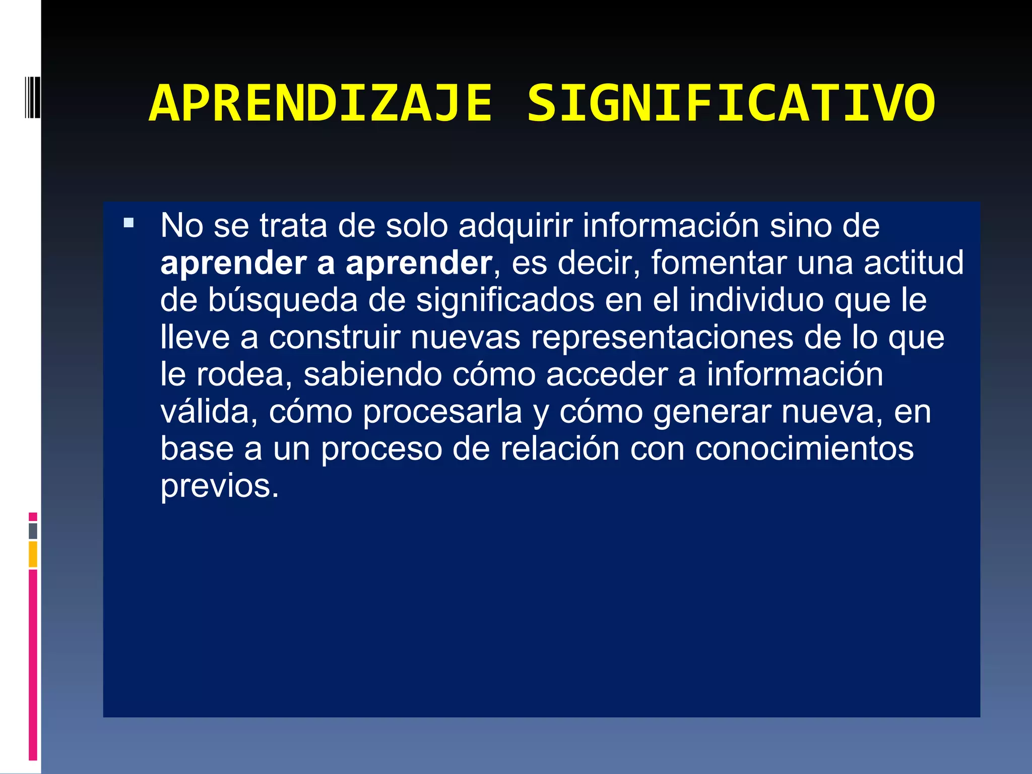APRENDIZAJE SIGNIFICATIVO No se trata de solo adquirir información sino de  aprender a aprender , es decir, fomentar una actitud de búsqueda de significados en el individuo que le lleve a construir nuevas representaciones de lo que le rodea, sabiendo cómo acceder a información válida, cómo procesarla y cómo generar nueva, en base a un proceso de relación con conocimientos previos. 