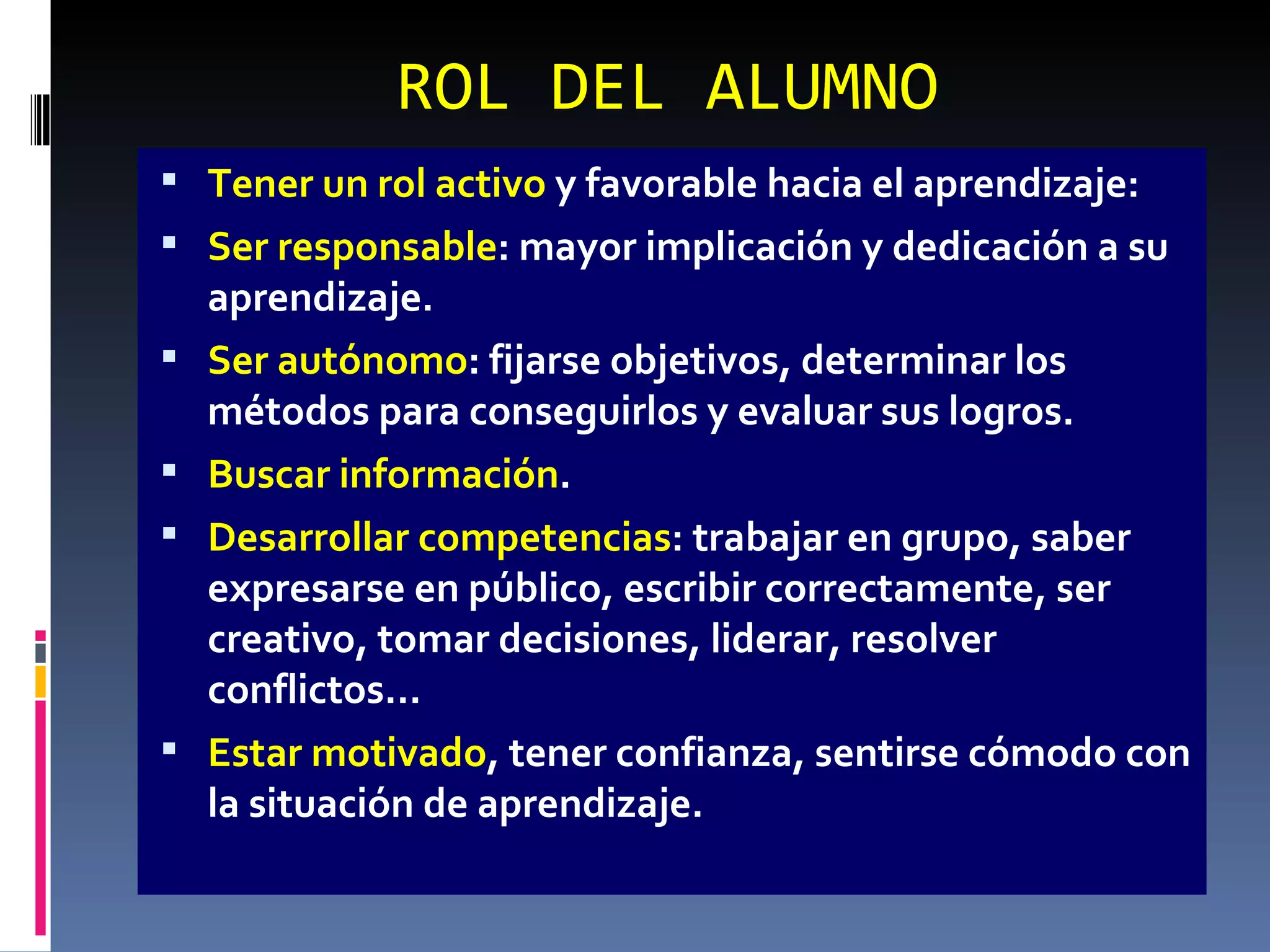 ROL DEL ALUMNO Tener un rol activo  y favorable hacia el aprendizaje: Ser responsable : mayor implicación y dedicación a su aprendizaje. Ser autónomo : fijarse objetivos, determinar los métodos para conseguirlos y evaluar sus logros. Buscar información . Desarrollar competencias : trabajar en grupo, saber expresarse en público, escribir correctamente, ser creativo, tomar decisiones, liderar, resolver conflictos… Estar motivado , tener confianza, sentirse cómodo con la situación de aprendizaje. 