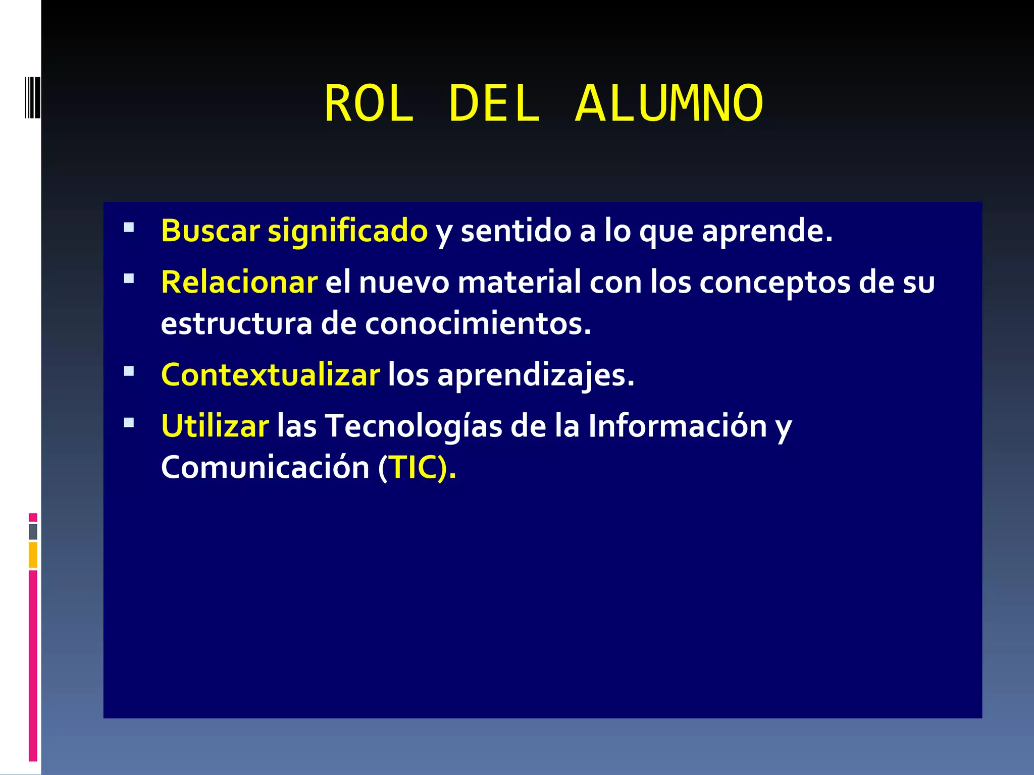 ROL DEL ALUMNO Buscar significado  y sentido a lo que aprende. Relacionar  el nuevo material con los conceptos de su estructura de conocimientos. Contextualizar  los aprendizajes. Utilizar  las Tecnologías de la Información y Comunicación ( TIC). 
