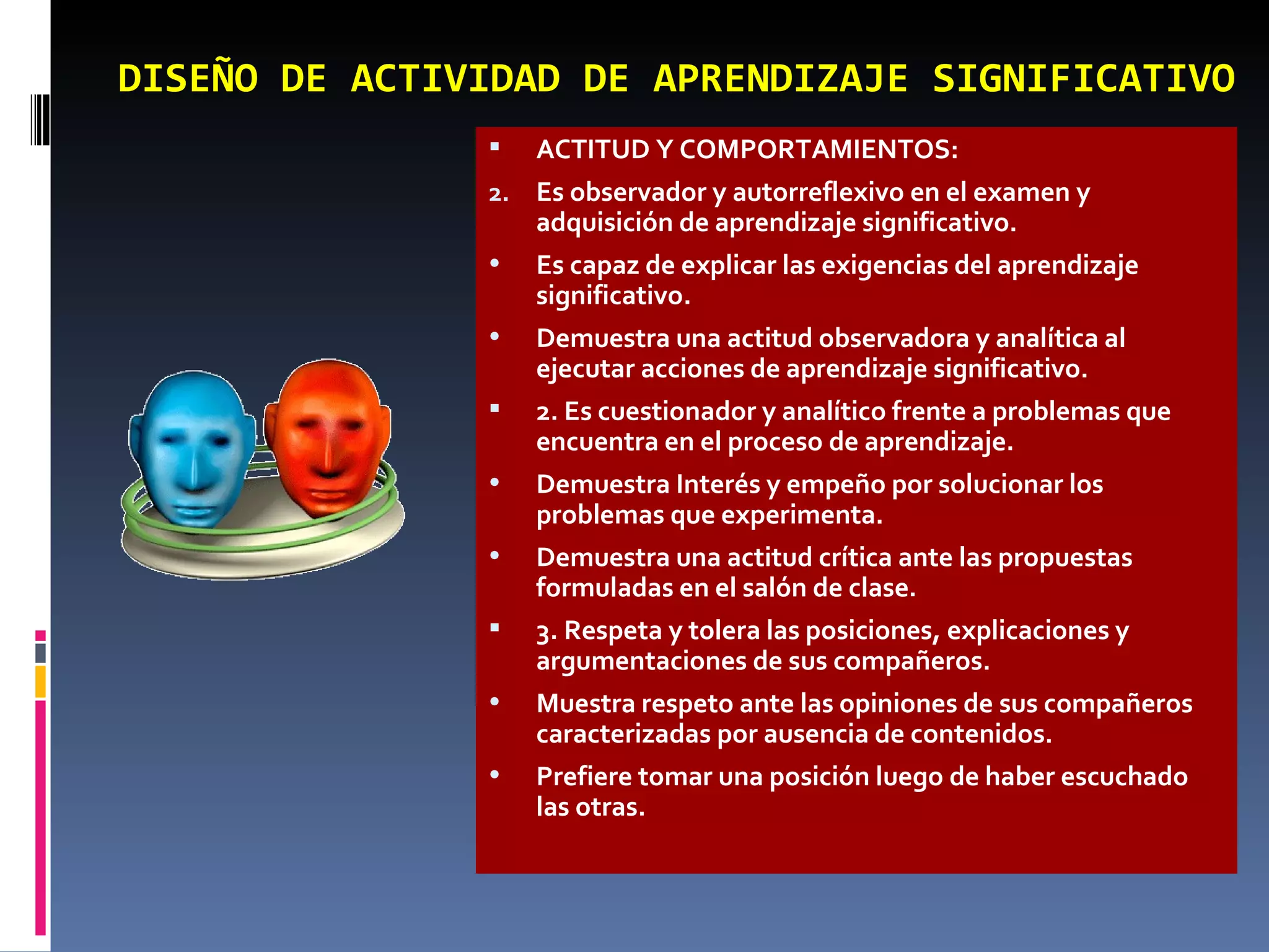 ACTITUD Y COMPORTAMIENTOS:  Es observador y autorreflexivo en el examen y adquisición de aprendizaje significativo. Es capaz de explicar las exigencias del aprendizaje significativo. Demuestra una actitud observadora y analítica al ejecutar acciones de aprendizaje significativo.  2. Es cuestionador y analítico frente a problemas que encuentra en el proceso de aprendizaje. Demuestra Interés y empeño por solucionar los problemas que experimenta. Demuestra una actitud crítica ante las propuestas formuladas en el salón de clase.  3. Respeta y tolera las posiciones, explicaciones y argumentaciones de sus compañeros. Muestra respeto ante las opiniones de sus compañeros caracterizadas por ausencia de contenidos. Prefiere tomar una posición luego de haber escuchado las otras. DISEÑO DE ACTIVIDAD DE APRENDIZAJE SIGNIFICATIVO 