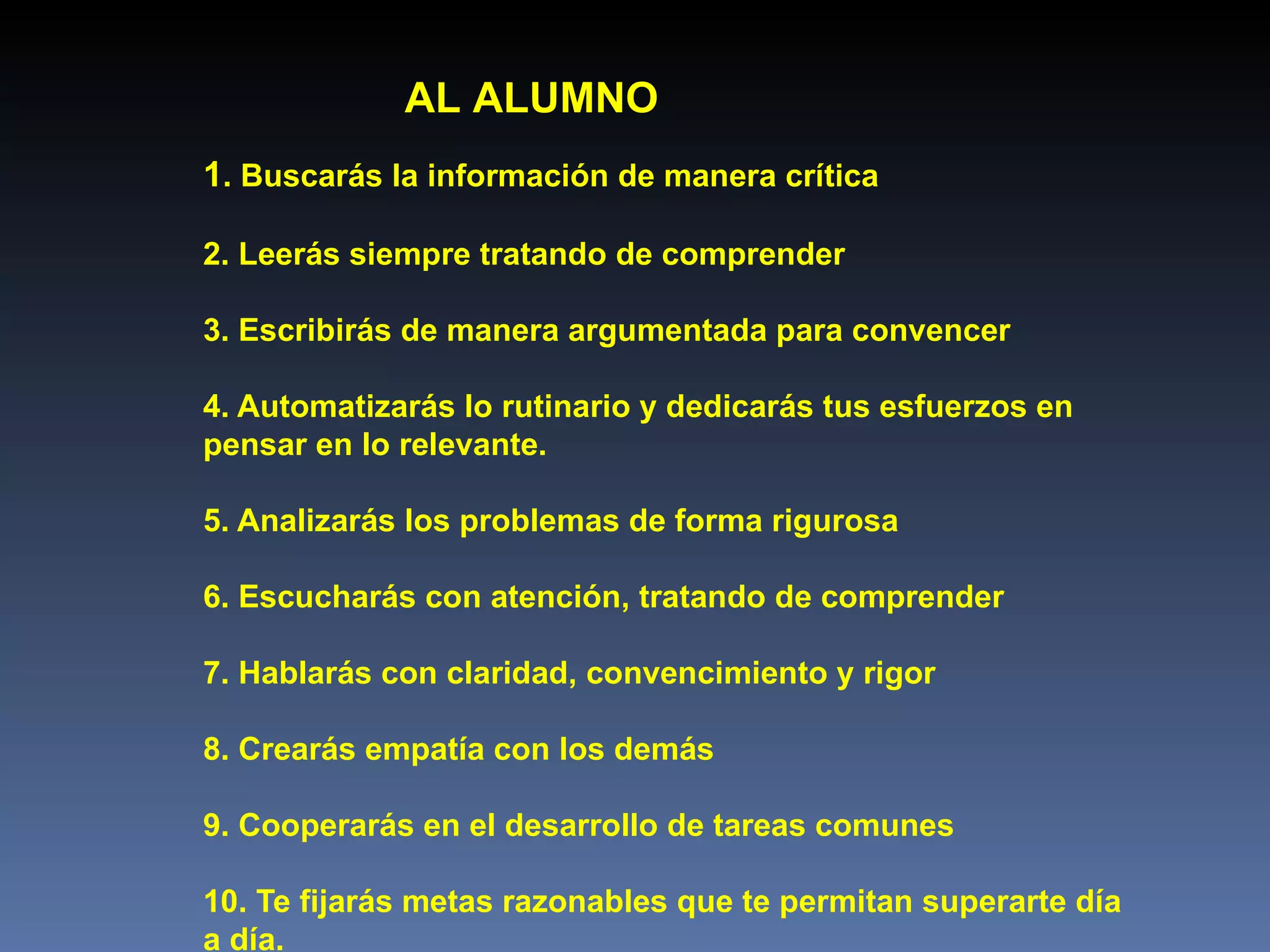 1 . Buscar á s la información de manera crítica  2. Leerás siempre tratando de comprender 3. Escribirás de manera argumentada  para  convencer  4. Automatizarás lo rutinario y dedicarás tus esfuerzos en  pensar en lo relevante. 5. Analizarás los problemas de forma rigurosa  6. Escucharás con atención, tratando de comprender  7. Hablarás con claridad, convencimiento y rigor 8. Crearás empatía con los demás  9. Cooperarás en el desarrollo de tareas comunes  10. Te fijarás metas razonables que te permitan superarte día  a día.   AL ALUMNO 
