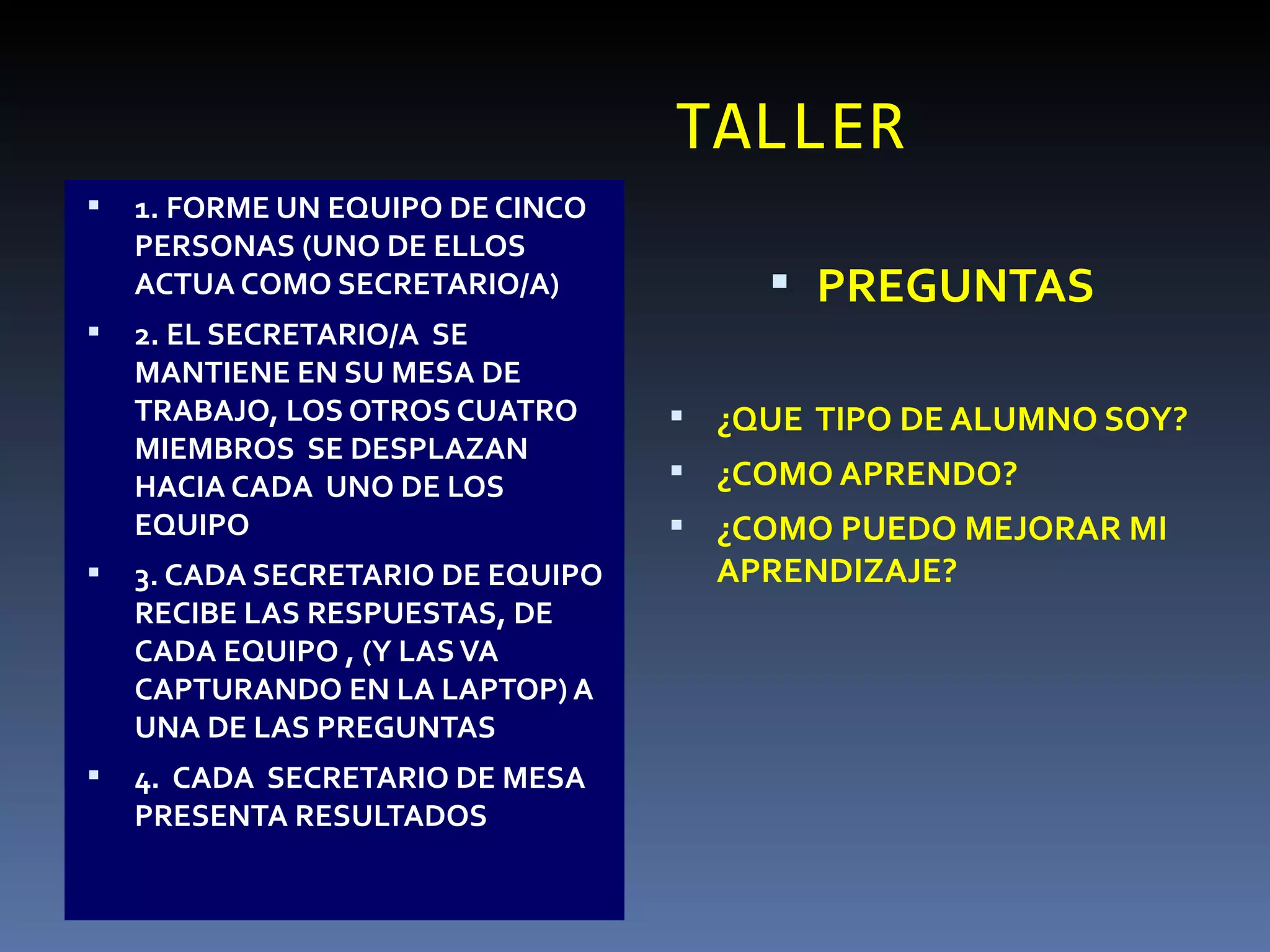 TALLER 1. FORME UN EQUIPO DE CINCO PERSONAS (UNO DE ELLOS  ACTUA COMO SECRETARIO/A) 2. EL SECRETARIO/A  SE MANTIENE EN SU MESA DE  TRABAJO, LOS OTROS CUATRO MIEMBROS  SE DESPLAZAN HACIA CADA  UNO DE LOS EQUIPO 3. CADA SECRETARIO DE EQUIPO RECIBE LAS RESPUESTAS, DE CADA EQUIPO , (Y LAS VA CAPTURANDO EN LA LAPTOP) A UNA DE LAS PREGUNTAS 4.  CADA  SECRETARIO DE MESA PRESENTA RESULTADOS PREGUNTAS ¿QUE  TIPO DE ALUMNO SOY? ¿COMO APRENDO? ¿COMO PUEDO MEJORAR MI APRENDIZAJE? 