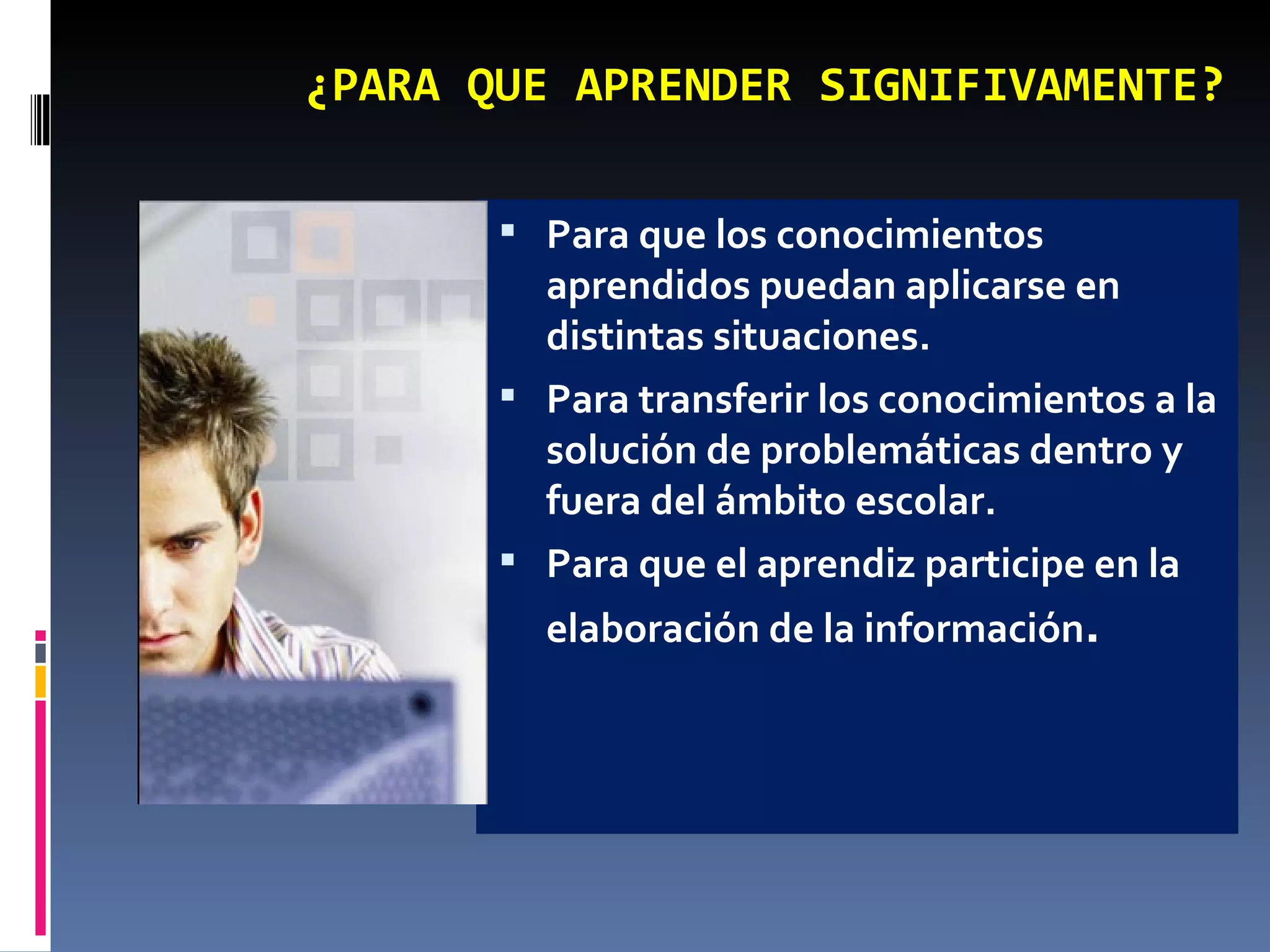 ¿PARA QUE APRENDER SIGNIFIVAMENTE? Para que los conocimientos aprendidos puedan aplicarse en distintas situaciones. Para transferir los conocimientos a la solución de problemáticas dentro y fuera del ámbito escolar. Para que el aprendiz participe en la elaboración de la información . 