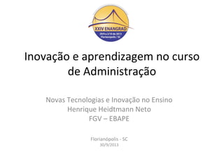 Inovação e aprendizagem no curso
de Administração
Novas Tecnologias e Inovação no Ensino
Henrique Heidtmann Neto
FGV – EBAPE
Florianópolis - SC
30/9/2013

 