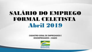CADASTRO GERAL DE EMPREGADOS E
DESEMPREGADOS – CAGED
SALÁRIO DO EMPREGO
FORMAL CELETISTA
Abril 2019
 