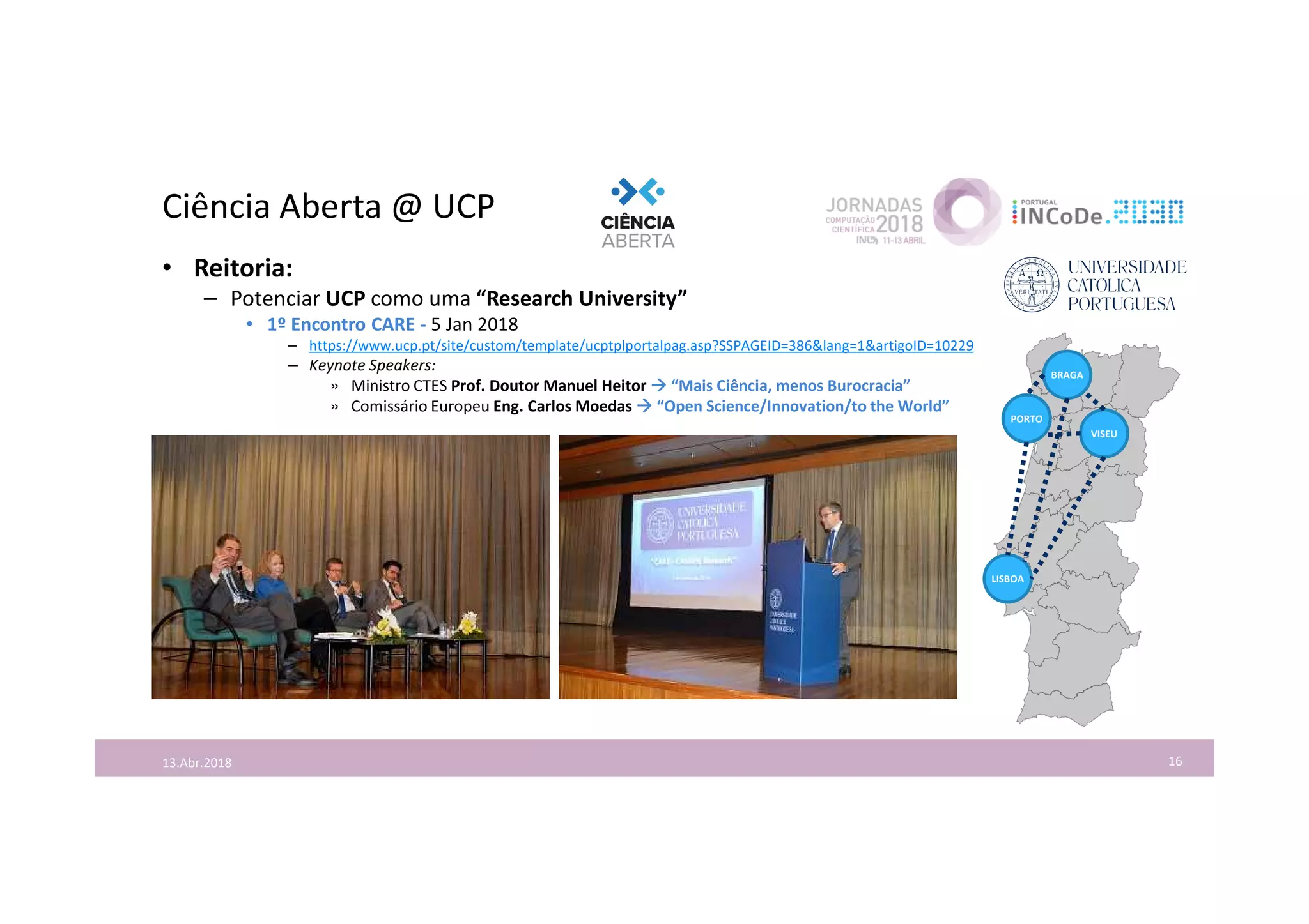 Ciência Aberta @ UCP
16
• Reitoria:
– Potenciar UCP como uma “Research University”
• 1º Encontro CARE - 5 Jan 2018
– https://www.ucp.pt/site/custom/template/ucptplportalpag.asp?SSPAGEID=386&lang=1&artigoID=10229
– Keynote Speakers:
» Ministro CTES Prof. Doutor Manuel Heitor  “Mais Ciência, menos Burocracia”
» Comissário Europeu Eng. Carlos Moedas  “Open Science/Innovation/to the World”
13.Abr.2018
LISBOA
PORTO
VISEU
BRAGA
 