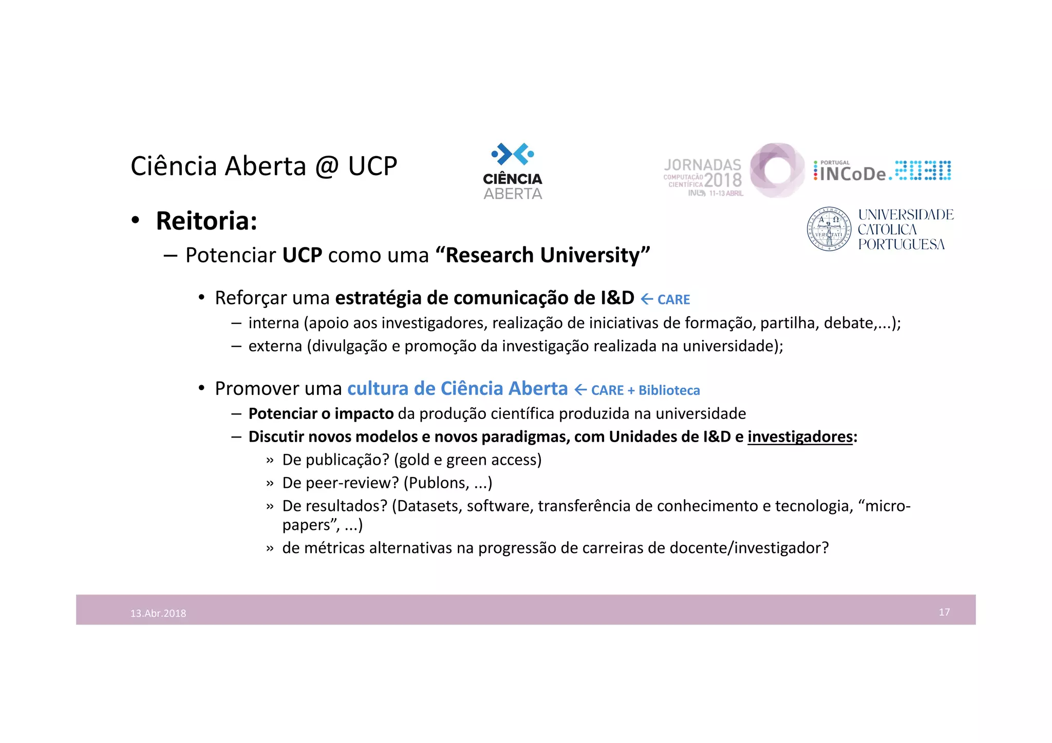 Ciência Aberta @ UCP
17
• Reitoria:
– Potenciar UCP como uma “Research University”
• Reforçar uma estratégia de comunicação de I&D  CARE
– interna (apoio aos investigadores, realização de iniciativas de formação, partilha, debate,...);
– externa (divulgação e promoção da investigação realizada na universidade);
• Promover uma cultura de Ciência Aberta  CARE + Biblioteca
– Potenciar o impacto da produção científica produzida na universidade
– Discutir novos modelos e novos paradigmas, com Unidades de I&D e investigadores:
» De publicação? (gold e green access)
» De peer-review? (Publons, ...)
» De resultados? (Datasets, software, transferência de conhecimento e tecnologia, “micro-
papers”, ...)
» de métricas alternativas na progressão de carreiras de docente/investigador?
13.Abr.2018
 