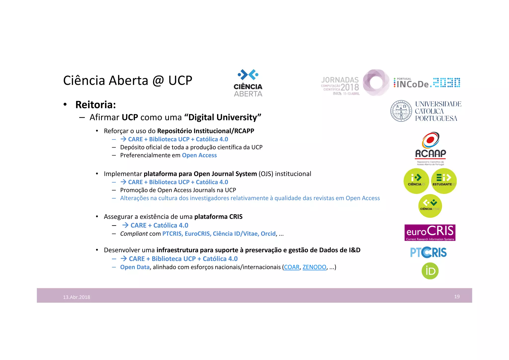 Ciência Aberta @ UCP
19
• Reitoria:
– Afirmar UCP como uma “Digital University”
• Reforçar o uso do Repositório Institucional/RCAPP
–  CARE + Biblioteca UCP + Católica 4.0
– Depósito oficial de toda a produção científica da UCP
– Preferencialmente em Open Access
• Implementar plataforma para Open Journal System (OJS) institucional
–  CARE + Biblioteca UCP + Católica 4.0
– Promoção de Open Access Journals na UCP
– Alterações na cultura dos investigadores relativamente à qualidade das revistas em Open Access
• Assegurar a existência de uma plataforma CRIS
–  CARE + Católica 4.0
– Compliant com PTCRIS, EuroCRIS, Ciência ID/Vitae, Orcid, ...
• Desenvolver uma infraestrutura para suporte à preservação e gestão de Dados de I&D
–  CARE + Biblioteca UCP + Católica 4.0
– Open Data, alinhado com esforços nacionais/internacionais (COAR, ZENODO, ...)
13.Abr.2018
 