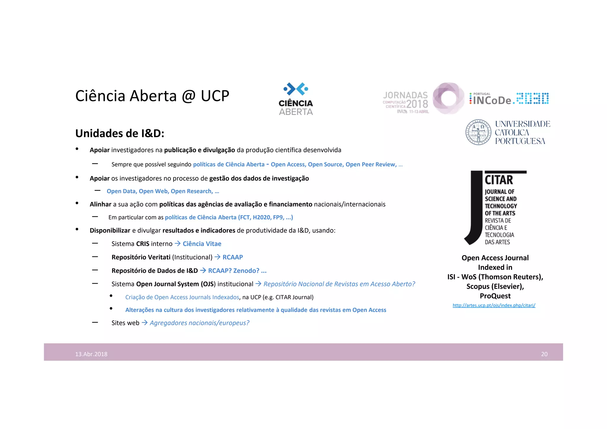 Ciência Aberta @ UCP
Unidades de I&D:
• Apoiar investigadores na publicação e divulgação da produção científica desenvolvida
– Sempre que possível seguindo políticas de Ciência Aberta - Open Access, Open Source, Open Peer Review, …
• Apoiar os investigadores no processo de gestão dos dados de investigação
– Open Data, Open Web, Open Research, …
• Alinhar a sua ação com políticas das agências de avaliação e financiamento nacionais/internacionais
– Em particular com as políticas de Ciência Aberta (FCT, H2020, FP9, ...)
• Disponibilizar e divulgar resultados e indicadores de produtividade da I&D, usando:
– Sistema CRIS interno  Ciência Vitae
– Repositório Veritati (Institucional)  RCAAP
– Repositório de Dados de I&D  RCAAP? Zenodo? ...
– Sistema Open Journal System (OJS) institucional  Repositório Nacional de Revistas em Acesso Aberto?
• Criação de Open Access Journals Indexados, na UCP (e.g. CITAR Journal)
• Alterações na cultura dos investigadores relativamente à qualidade das revistas em Open Access
– Sites web  Agregadores nacionais/europeus?
2013.Abr.2018
http://artes.ucp.pt/ojs/index.php/citarj/
Open Access Journal
Indexed in
ISI - WoS (Thomson Reuters),
Scopus (Elsevier),
ProQuest
 