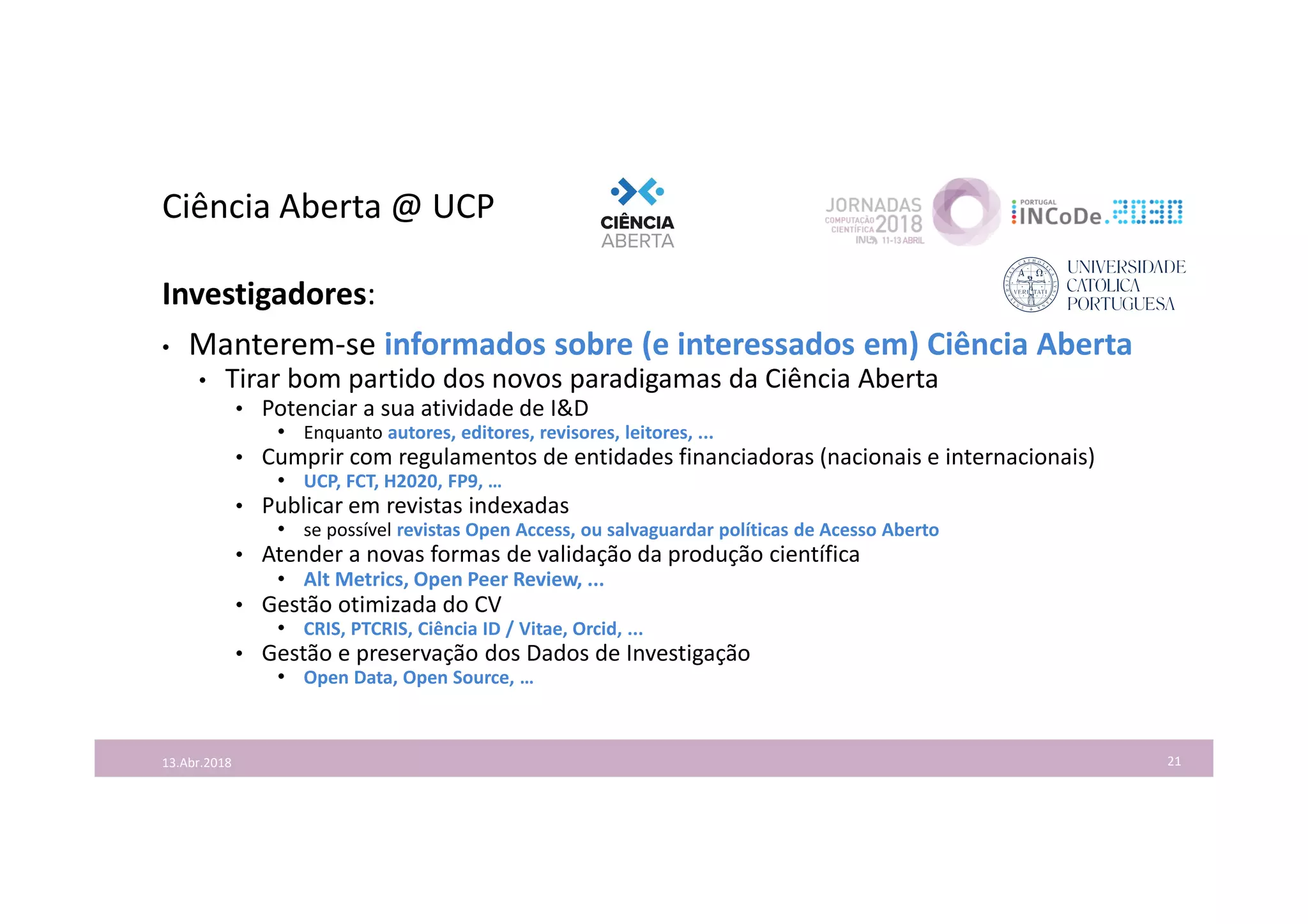 Ciência Aberta @ UCP
21
Investigadores:
• Manterem-se informados sobre (e interessados em) Ciência Aberta
• Tirar bom partido dos novos paradigamas da Ciência Aberta
• Potenciar a sua atividade de I&D
• Enquanto autores, editores, revisores, leitores, ...
• Cumprir com regulamentos de entidades financiadoras (nacionais e internacionais)
• UCP, FCT, H2020, FP9, …
• Publicar em revistas indexadas
• se possível revistas Open Access, ou salvaguardar políticas de Acesso Aberto
• Atender a novas formas de validação da produção científica
• Alt Metrics, Open Peer Review, ...
• Gestão otimizada do CV
• CRIS, PTCRIS, Ciência ID / Vitae, Orcid, ...
• Gestão e preservação dos Dados de Investigação
• Open Data, Open Source, …
13.Abr.2018
 