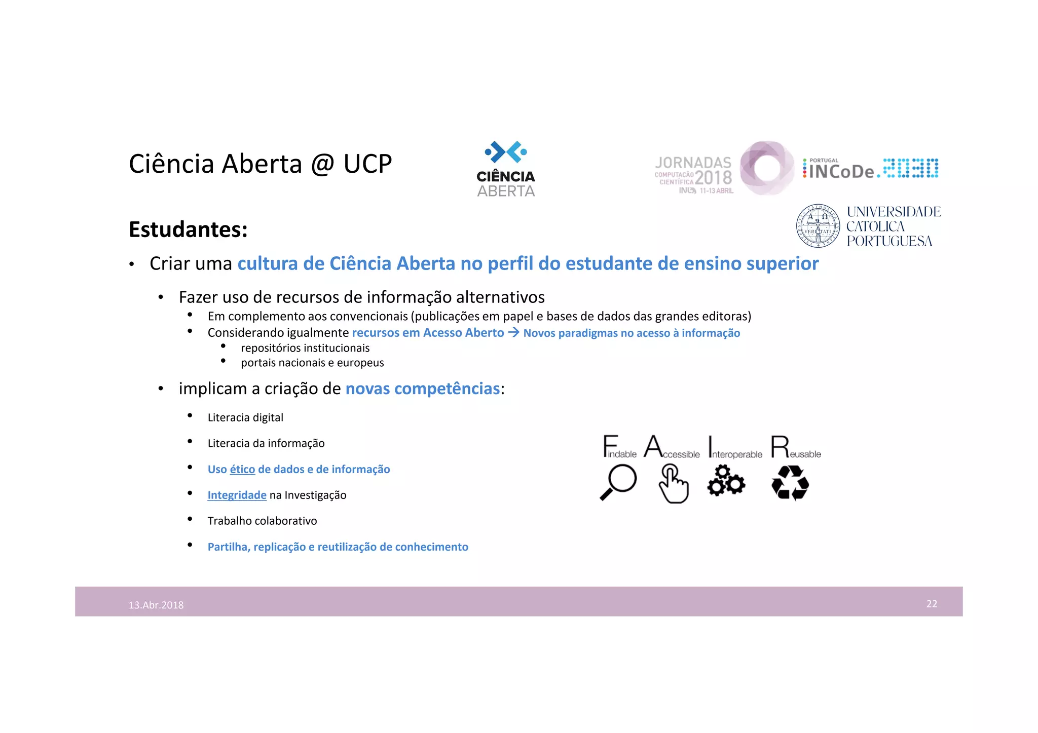Ciência Aberta @ UCP
22
Estudantes:
• Criar uma cultura de Ciência Aberta no perfil do estudante de ensino superior
• Fazer uso de recursos de informação alternativos
• Em complemento aos convencionais (publicações em papel e bases de dados das grandes editoras)
• Considerando igualmente recursos em Acesso Aberto  Novos paradigmas no acesso à informação
• repositórios institucionais
• portais nacionais e europeus
• implicam a criação de novas competências:
• Literacia digital
• Literacia da informação
• Uso ético de dados e de informação
• Integridade na Investigação
• Trabalho colaborativo
• Partilha, replicação e reutilização de conhecimento
13.Abr.2018
 