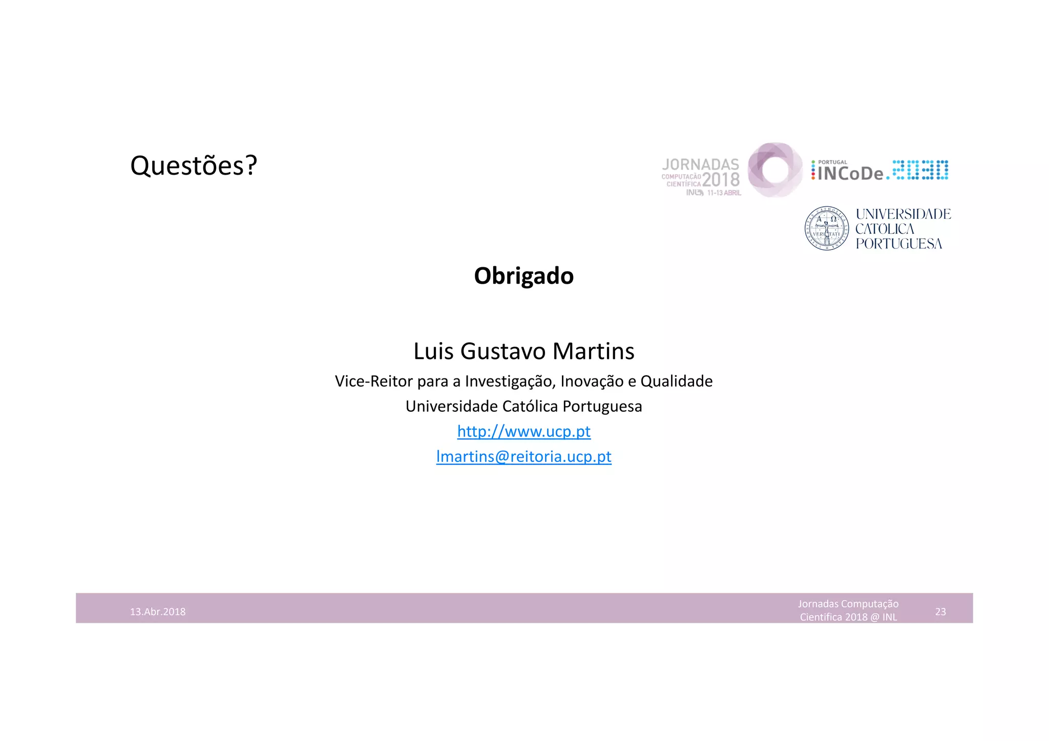 Questões?
Obrigado
Luis Gustavo Martins
Vice-Reitor para a Investigação, Inovação e Qualidade
Universidade Católica Portuguesa
http://www.ucp.pt
lmartins@reitoria.ucp.pt
Jornadas Computação
Cientifica 2018 @ INL 2313.Abr.2018
 