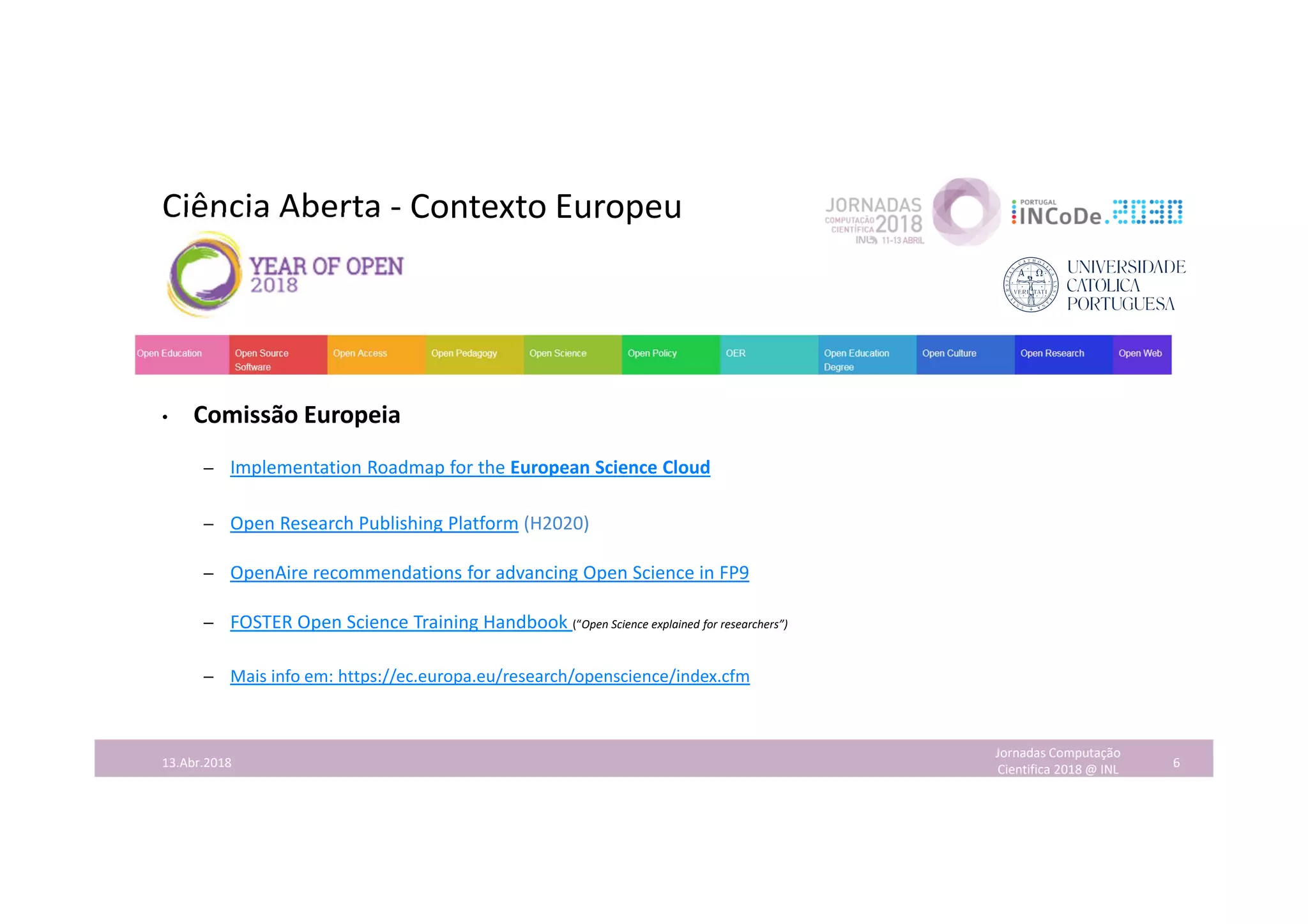 Ciência Aberta - Contexto Europeu
• Comissão Europeia
– Implementation Roadmap for the European Science Cloud
– Open Research Publishing Platform (H2020)
– OpenAire recommendations for advancing Open Science in FP9
– FOSTER Open Science Training Handbook (“Open Science explained for researchers”)
– Mais info em: https://ec.europa.eu/research/openscience/index.cfm
Jornadas Computação
Cientifica 2018 @ INL 613.Abr.2018
 
