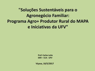 "Soluções Sustentáveis para o
Agronegócio Familiar:
Programa Agro+ Produtor Rural do MAPA
e Iniciativas da UFV"
Viçosa, 10/5/2017
Prof. Carlos Leite
DER – CCA - UFV
 