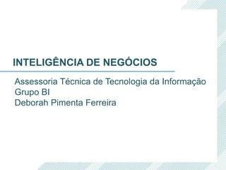 Assessoria Técnica de Tecnologia da Informação
Grupo BI
Deborah Pimenta Ferreira
INTELIGÊNCIA DE NEGÓCIOS
 