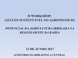 12 DE JUNHO 2017
II WORKSHOP:
GESTÃO SUSTENTÁVEL NO AGRONEGÓCIO
POTENCIAL DA AGRICULTURA IRRIGADA NA
REGIÃO OESTE DA BAHIA
AUDITÓRIO DA BIBLIOTECA CENTRAL
 