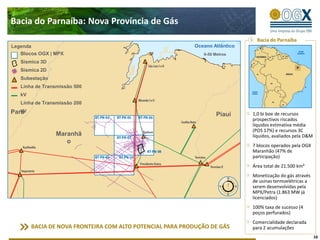 Bacia do Parnaíba: Nova Província de Gás
                                                                                Bacia do Parnaíba
Legenda                                                    Oceano Atlântico
   Blocos OGX | MPX                                           0-50 Metros
   Sísmica 3D
   Sísmica 2D
   Subestação
   Linha de Transmissão 500
   kV
   Linha de Transmissão 200
   kV
Pará                                                                Piauí     1,0 bi boe de recursos
                                                                              prospectivos riscados
                                                                              líquidos estimativa média
                                                                              (POS 17%) e recursos 3C
                Maranhã                                                       líquidos, avaliados pela D&M
                   o
                                                                              7 blocos operados pela OGX
                                                                              Maranhão (47% de
                                                                              participação)
                                                                              Área total de 21.500 km²
                                                                              Monetização do gás através
                                                                              de usinas termoelétricas a
                                                                              serem desenvolvidas pela
                                                                              MPX/Petra (1.863 MW já
                                                                              licenciados)
                                                                              100% taxa de sucesso (4
                                                                              poços perfurados)
                                                                              Comercialidade declarada
        BACIA DE NOVA FRONTEIRA COM ALTO POTENCIAL PARA PRODUÇÃO DE GÁS       para 2 acumulações
                                                                                                             16
 
