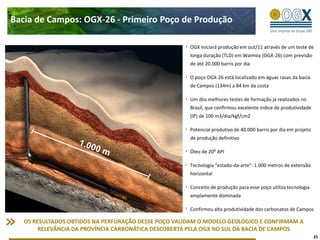 Bacia de Campos: OGX-26 - Primeiro Poço de Produção

                                                      OGX iniciará produção em out/11 através de um teste de
                                                      longa duração (TLD) em Waimea (OGX-26) com previsão
                                                      de até 20.000 barris por dia

                                                      O poço OGX-26 está localizado em águas rasas da bacia
                                                      de Campos (134m) a 84 km da costa

                                                      Um dos melhores testes de formação já realizados no
                                                      Brasil, que confirmou excelente índice de produtividade
                                                      (IP) de 100 m3/dia/kgf/cm2

                                                      Potencial produtivo de 40.000 barris por dia em projeto
                                                      de produção definitivo

                                                      Óleo de 20⁰ API

                                                      Tecnologia “estado-da-arte”: 1.000 metros de extensão
                                                      horizontal

                                                      Conceito de produção para esse poço utiliza tecnologia
                                                      amplamente dominada

                                                      Confirmou alta produtividade dos carbonatos de Campos

   OS RESULTADOS OBTIDOS NA PERFURAÇÃO DESSE POÇO VALIDAM O MODELO GEOLÓGICO E CONFIRMAM A
        RELEVÂNCIA DA PROVÍNCIA CARBONÁTICA DESCOBERTA PELA OGX NO SUL DA BACIA DE CAMPOS
                                                                                                                25
 