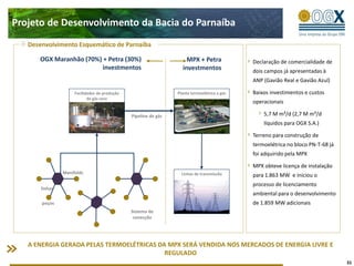 Projeto de Desenvolvimento da Bacia do Parnaíba
   Desenvolvimento Esquemático de Parnaíba

      OGX Maranhão (70%) + Petra (30%)                               MPX + Petra              Declaração de comercialidade de
                         investmentos                              investmentos               dois campos já apresentadas à
                                                                                              ANP (Gavião Real e Gavião Azul)

                     Facilidades de produção                     Planta termoelétrica a gás   Baixos investimentos e custos
                            de gás seco
                                                                                              operacionais

                                               Pipeline de gás                                    5,7 M m³/d (2,7 M m³/d
                                                                                                  líquidos para OGX S.A.)

                                                                                              Terreno para construção de
                                                                                              termoelétrica no bloco PN-T-68 já
                                                                                              foi adquirido pela MPX

                                                                                              MPX obteve licença de instalação
                Manifolds                                          Linhas de transmissão      para 1.863 MW e iniciou o
                                                                                              processo de licenciamento
       linhas
                                                                                              ambiental para o desenvolvimento
       poços                                                                                  de 1.859 MW adicionais
                                               Sistema de
                                                conecção




   A ENERGIA GERADA PELAS TERMOELÉTRICAS DA MPX SERÁ VENDIDA NOS MERCADOS DE ENERGIA LIVRE E
                                           REGULADO
                                                                                                                                  31
 