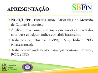 APRESENTAÇÃO
NEFI/UFPE: Estudos sobre Anomalias no Mercado
de Capitais Brasileiro;
Análise de retornos anormais em carteiras investidas
com base em algum índice contábil/financeiro;
Trabalhos concluídos: PVPA, P/L, Índice PEG
(Crescimento);
Trabalhos em andamento: estratégia contrária, impulso,
ROE e IPO.
 