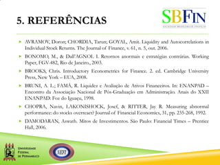 5. REFERÊNCIAS
 AVRAMOV, Doron; CHORDIA, Tarun; GOYAL, Amit. Liquidity and Autocorrelations in
Individual Stock Returns. The Journal of Finance, v. 61, n. 5, out. 2006.
 BONOMO, M., & Dall’AGNOL I. Retornos anormais e estratégias contrárias. Working
Paper, FGV-482, Rio de Janeiro., 2003.
 BROOKS, Chris. Introductory Econometrics for Finance. 2. ed. Cambridge University
Press, New York – EUA, 2008.
 BRUNI, A. L.; FAMÁ, R. Liquidez e Avaliação de Ativos Financeiros. In: ENANPAD –
Encontro da Associação Nacional de Pós-Graduação em Administração. Anais do XXII
ENANPAD: Foz do Iguaçu, 1998.
 CHOPRA, Navin, LAKONISHOCK, Josef, & RITTER, Jay R. Measuring abnormal
performance: do stocks overreact? Journal of Financial Economics, 31, pp. 235-268, 1992.
 DAMODARAN, Aswath. Mitos de Investimentos. São Paulo: Financial Times – Prentice
Hall, 2006.
 