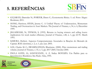 5. REFERÊNCIAS
 GUJARATI, Damodar N.; PORTER, Dawn C.; Econometria Básica. 5. ed. Porto Alegre:
Bookman, 2011.
 HONG, Harrison; STEIN, Jeremy C. A Unified Theoty of Underreaction, Momentum
Trading, and Overreaction in Asset Markets. The Journal of Finance, v, 54, n. 6, December
1999.
 JEGADEESH, N.; TITMAN, S. (1993). Returns to buying winners and selling losers:
implications for stock market efficiency. Journal of Finance, v.48, n. 1, pp. 65-91. March
1993.
 KIMURA, Herbert. Aspectos Comportamentais Associados às Reações do Mercado de
Capitais. RAE-eletrônica, v. 2, n. 1, jan./jun. 2003.
 LEE, Charles M. C.; SWAMINATHAN, Bhaskaran. (2000). Price momentum and trading
volume. Journal of Finance, v. 55, n. 5, pp. 2017-2069, October 2000.
 PAULA LEITE, H.; SANVICENTE, A. Z. Índice BOVESPA: Um Padrão para os
Investimentos Brasileiros. São Paulo: Atlas, 1995.
 