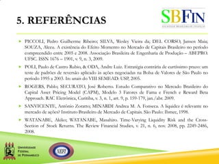 5. REFERÊNCIAS
 PICCOLI, Pedro Guilherme Ribeiro; SILVA, Wesley Vieira da; DEL CORSO, Jansen Maia;
SOUZA, Alceu. A existência do Efeito Momento no Mercado de Capitais Brasileiro no período
compreendido entre 2005 e 2008. Associação Brasileira de Engenharia de Produção – ABEPRO.
UFSC. ISSN 1676 – 1901, v. 9, n. 3, 2009.
 POLI, Paulo de Castro Rubio, & ODA, Andre Luiz. Estratégia contrária de curtíssimo prazo: um
teste de padrões de reversão aplicado às ações negociadas na Bolsa de Valores de São Paulo no
período 1995 a 2003. In: anais do VIII SEMEAD: USP, 2005.
 ROGERS, Pablo; SECURATO, José Roberto. Estudo Comparativo no Mercado Brasileiro do
Capital Asset Pricing Model (CAPM), Modelo 3 Fatores de Fama e French e Reward Beta
Approach. RAC Eletrônica, Curitiba, v. 3, n. 1, art. 9, p. 159-179, jan./abr. 2009.
 SANVICENTE, Antônio Zoratto; MINARDI Andrea M. A. Fonseca. A liquidez é relevante no
mercado de ações? Instituto Brasileiro de Mercado de Capitais. São Paulo: Ibmec, 1998.
 WATANABE, Akiko; WATANABE, Masahiro. Time-Varying Liquidity Risk and the Cross-
Section of Stock Returns. The Review Financial Studies, v. 21, n. 6, nov. 2008, pp. 2249-2486,
2008.
 