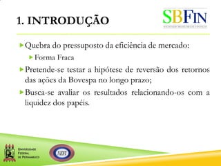 1. INTRODUÇÃO
Quebra do pressuposto da eficiência de mercado:
Forma Fraca
Pretende-se testar a hipótese de reversão dos retornos
das ações da Bovespa no longo prazo;
Busca-se avaliar os resultados relacionando-os com a
liquidez dos papéis.
 