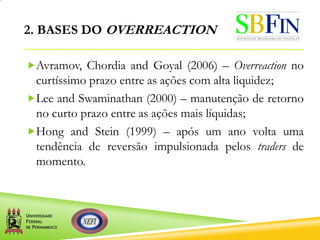 2. BASES DO OVERREACTION
Avramov, Chordia and Goyal (2006) – Overreaction no
curtíssimo prazo entre as ações com alta liquidez;
Lee and Swaminathan (2000) – manutenção de retorno
no curto prazo entre as ações mais líquidas;
Hong and Stein (1999) – após um ano volta uma
tendência de reversão impulsionada pelos traders de
momento.
 