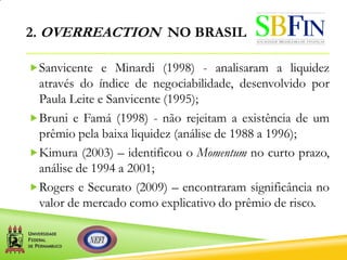 2. OVERREACTION NO BRASIL
Sanvicente e Minardi (1998) - analisaram a liquidez
através do índice de negociabilidade, desenvolvido por
Paula Leite e Sanvicente (1995);
Bruni e Famá (1998) - não rejeitam a existência de um
prêmio pela baixa liquidez (análise de 1988 a 1996);
Kimura (2003) – identificou o Momentum no curto prazo,
análise de 1994 a 2001;
Rogers e Securato (2009) – encontraram significância no
valor de mercado como explicativo do prêmio de risco.
 